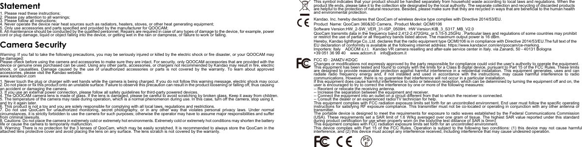 StatementCamera Security1. Please read these instructions;2. Please pay attention to all warnings;3. Please follow all instructions;4. Never operate the device near heat sources such as radiators, heaters, stoves, or other heat generating equipment;5. Only use accessories and parts specified and provided by the manufacturer for QOOCAM;6. All maintenance should be conducted by the qualified personnel. Repairs are required in case of any types of damage to the device, for example, power cord or plug damage, liquid or object falling into the device, or getting wet in the rain or dampness, or failure to work or falling.Warning: If you fail to take the following precautions, you may be seriously injured or killed by the electric shock or fire disaster, or your QOOCAM may be damaged:Please check before using the camera and accessories to make sure they are intact. For security, only QOOCAM accessories that are provided with the device or genuine ones purchased can be used. Using any other parts, accessories, or chargers not recommended by Kandao may result in fire, electric shock, or causalities. Damage caused by the use of unauthorized accessories or parts is not covered by the warranty. To learn about approved accessories, please visit the Kandao website: www.kandaovr.com1. Never touch the plug or charger with wet hands while the camera is being charged. If you do not follow this warning message, electric shock may occur.2. Do not place or fix this product onto an unstable surface. Failure to observe this precaution can result in the product loosening or falling off, thus causing an accident or damaging the camera.3. If you use an external power connection, please follow all safety guidelines for third-party powered devices.4. The QOOCAM camera lens is made of glass. If the lens is damaged, please be careful to avoid scratching by broken glass. Keep it away from children. 5. The temperature of the camera may raise during operation, which is a normal phenomenon during use. In this case, turn off the camera, stop using it, and try it again later.6. This product is not a toy and you are solely responsible for complying with all local laws, regulations and restrictions.7. Do not use QooCam for unauthorized monitoring, secret photography, or in any other way that violates personal privacy laws. Under normal circumstances, it is strictly forbidden to use the camera for such purposes; otherwise the operator may have to assume major responsibilities and suffer from criminal lawsuits.8. Cautions: Do not place the camera in extremely cold or extremely hot environments. Extremely cold or extremely hot conditions may shorten the battery life or cause the camera to temporarily malfunction.9. Warning: There is no protection for the 3 lenses of QooCam, which may be easily scratched. It is recommended to always store the QooCam in the attached lens protective cover and avoid placing the lens on any surface. The lens scratch is not covered by the warranty.This symbol indicates that your product should be handled separately from household waste according to local laws and regulations. When the product life ends, please take it to the collection site designated by the local authority. The separate collection and recycling of discarded products are helpful to the protection of natural resources. Besides, please make sure that they are recycled in ways that are beneficial to the human health and environmental protection.ENKandao. Inc. hereby declares that QooCam of wireless device type complies with Directive 2014/53/EU.QooCam transmits data in the frequency band 2.412-2.472GHz, or 5.15-5.25GHz . Particular laws and regulations of some countries may prohibit or restrict the use of partial or all frequency bands listed above. The maximum output power is 16 dBm.Hereby, Kandao lightforge Co.,Ltd. declares that the radio equipment type QCM0106 is in compliance with Directive 2014/53/EU.The full text of the EU declaration of conformity is available at the following internet address: https://www.kandaovr.com/en/qoocam/ce-marking. FCC ID : 2AMZV-KDQCChanges or modifications not expressly approved by the party responsible for compliance could void the user&rsquo;s authority to operate the equipment.This equipment has been tested and found to comply with the limits for a Class B digital device, pursuant to Part 15 of the FCC Rules. These limits are designed to provide reasonable protection against harmful interference in a residential installation. This equipment generates, uses and can radiate radio frequency energy and, if not installed and used in accordance with the instructions, may cause harmful interference to radio Software Version:HW_2-SW_VER_31-ISP_0509H,  HW Version:KIB_3_S317_MB_V2.0    Product  Name: QooCam 360&amp;3D Camera,  Product Model: QCM0106Importers: Italy    ADCOM s.r.l.   Kandao VR camera reselling and after-sale service center in Italy. via Zanardi, 50 - 40131 Bologna +39 051 36 99 40    www.adcom.it    info@adcom.itcommunications. However, there is no guarantee that interference will not occur in a particular installation.If this equipment does cause harmful interference to radio or television reception, which can be determined by turning the equipment off and on, the user is encouraged to try to correct the interference by one or more of the following measures:-- Reorient or relocate the receiving antenna.-- Increase the separation between the equipment and receiver.-- Connect the equipment into an outlet on a circuit different from that to which the receiver is connected.-- Consult the dealer or an experienced radio/TV technician for help.This equipment complies with FCC radiation exposure limits set forth for an uncontrolled environment. End user must follow the specific operating instructions for satisfying RF exposure compliance. This transmitter must not be co-located or operating in conjunction with any other antenna or transmitter.The portable device is designed to meet the requirements for exposure to radio waves established by the Federal Communications Commission (USA). These requirements set a SAR limit of 1.6 W/kg averaged over one gram of tissue. The highest SAR value reported under this standard during product certification for use when properly worn on the body(the test distance of SAR is 0mm)This equipment complies with FCC radiation exposure limits set forth for an uncontrolled environment. This device complies with Part 15 of the FCC Rules. Operation is subject to the following two conditions: (1) this device may not cause harmful interference, and (2) this device must accept any interference received, including interference that may cause undesired operation.