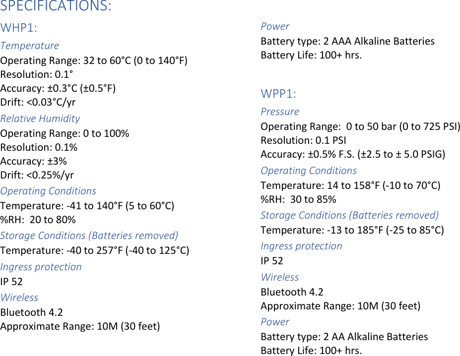 SPECIFICATIONS:WHP1: Temperature  Operating Range: 32 to 60°C (0 to 140°F) Resolution: 0.1°  Accuracy: ±0.3°C (±0.5°F)  Drift: &lt;0.03°C/yr Relative Humidity Operating Range: 0 to 100%  Resolution: 0.1% Accuracy: ±3% Drift: &lt;0.25%/yr Operating Conditions Temperature: -41 to 140°F (5 to 60°C) %RH:  20 to 80% Storage Conditions (Batteries removed) Temperature: -40 to 257°F (-40 to 125°C) Ingress protection  IP 52  Wireless  Bluetooth 4.2  Approximate Range: 10M (30 feet)  Power  Battery type: 2 AAA Alkaline Batteries Battery Life: 100+ hrs.  WPP1: Pressure Operating Range:  0 to 50 bar (0 to 725 PSI) Resolution: 0.1 PSI  Accuracy: ±0.5% F.S. (±2.5 to ± 5.0 PSIG) Operating Conditions Temperature: 14 to 158°F (-10 to 70°C) %RH:  30 to 85% Storage Conditions (Batteries removed) Temperature: -13 to 185°F (-25 to 85°C) Ingress protection  IP 52 Wireless  Bluetooth 4.2  Approximate Range: 10M (30 feet)  Power  Battery type: 2 AA Alkaline Batteries Battery Life: 100+ hrs.    