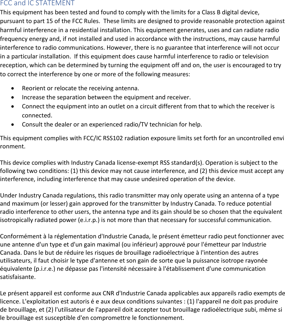 FCC and IC STATEMENT  This equipment has been tested and found to comply with the limits for a Class B digital device, pursuant to part 15 of the FCC Rules.  These limits are designed to provide reasonable protection against harmful interference in a residential installation. This equipment generates, uses and can radiate radio frequency energy and, if not installed and used in accordance with the instructions, may cause harmful interference to radio communications. However, there is no guarantee that interference will not occur in a particular installation.  If this equipment does cause harmful interference to radio or television reception, which can be determined by turning the equipment off and on, the user is encouraged to try to correct the interference by one or more of the following measures: • Reorient or relocate the receiving antenna. • Increase the separation between the equipment and receiver. • Connect the equipment into an outlet on a circuit different from that to which the receiver is connected. • Consult the dealer or an experienced radio/TV technician for help.  This equipment complies with FCC/IC RSS102 radiation exposure limits set forth for an uncontrolled environment.    This device complies with Industry Canada license-exempt RSS standard(s). Operation is subject to the following two conditions: (1) this device may not cause interference, and (2) this device must accept any interference, including interference that may cause undesired operation of the device.   Under Industry Canada regulations, this radio transmitter may only operate using an antenna of a type and maximum (or lesser) gain approved for the transmitter by Industry Canada. To reduce potential radio interference to other users, the antenna type and its gain should be so chosen that the equivalent isotropically radiated power (e.i.r.p.) is not more than that necessary for successful communication.  Conformément à la réglementation d&apos;Industrie Canada, le présent émetteur radio peut fonctionner avec une antenne d&apos;un type et d&apos;un gain maximal (ou inférieur) approuvé pour l&apos;émetteur par Industrie Canada. Dans le but de réduire les risques de brouillage radioélectrique à l&apos;intention des autres utilisateurs, il faut choisir le type d&apos;antenne et son gain de sorte que la puissance isotrope rayonée équivalente (p.i.r.e.) ne dépasse pas l&apos;intensité nécessaire à l&apos;établissement d&apos;une communication satisfaisante.   Le présent appareil est conforme aux CNR d&apos;Industrie Canada applicables aux appareils radio exempts de licence. L&apos;exploitation est autoris é e aux deux conditions suivantes : (1) l&apos;appareil ne doit pas produire de brouillage, et (2) l&apos;utilisateur de l&apos;appareil doit accepter tout brouillage radioélectrique subi, même si le brouillage est susceptible d&apos;en compromettre le fonctionnement.    