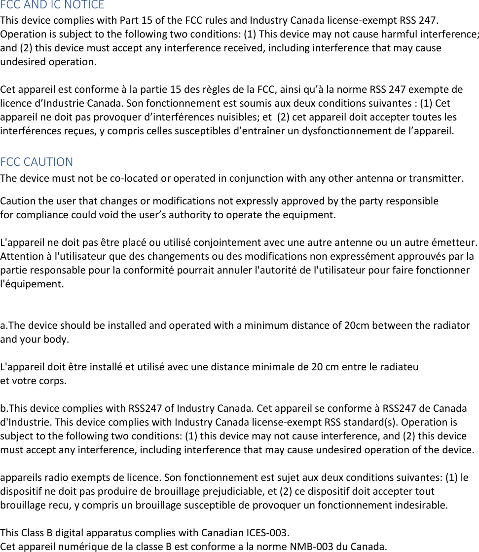 FCC AND IC NOTICE This device complies with Part 15 of the FCC rules and Industry Canada license-exempt RSS 247. Operation is subject to the following two conditions: (1) This device may not cause harmful interference; and (2) this device must accept any interference received, including interference that may cause undesired operation.   Cet appareil est conforme à la partie 15 des règles de la FCC, ainsi qu’à la norme RSS 247 exempte de licence d’Industrie Canada. Son fonctionnement est soumis aux deux conditions suivantes : (1) Cet appareil ne doit pas provoquer d’interférences nuisibles; et  (2) cet appareil doit accepter toutes les interférences reçues, y compris celles susceptibles d’entraîner un dysfonctionnement de l’appareil.     FCC CAUTION  The device must not be co-located or operated in conjunction with any other antenna or transmitter. Caution the user that changes or modifications not expressly approved by the party responsible for compliance could void the user’s authority to operate the equipment.  L&apos;appareil ne doit pas être placé ou utilisé conjointement avec une autre antenne ou un autre émetteur. Attention à l&apos;utilisateur que des changements ou des modifications non expressément approuvés par la partie responsable pour la conformité pourrait annuler l&apos;autorité de l&apos;utilisateur pour faire fonctionner l&apos;équipement.   a.The device should be installed and operated with a minimum distance of 20cm between the radiator and your body.   L&apos;appareil doit être installé et utilisé avec une distance minimale de 20 cm entre le radiateu  et votre corps.   b.This device complies with RSS247 of Industry Canada. Cet appareil se conforme à RSS247 de Canada d&apos;Industrie. This device complies with Industry Canada license-exempt RSS standard(s). Operation is subject to the following two conditions: (1) this device may not cause interference, and (2) this device must accept any interference, including interference that may cause undesired operation of the device.   appareils radio exempts de licence. Son fonctionnement est sujet aux deux conditions suivantes: (1) le dispositif ne doit pas produire de brouillage prejudiciable, et (2) ce dispositif doit accepter tout brouillage recu, y compris un brouillage susceptible de provoquer un fonctionnement indesirable.    This Class B digital apparatus complies with Canadian ICES-003.  Cet appareil numérique de la classe B est conforme a la norme NMB-003 du Canada.      