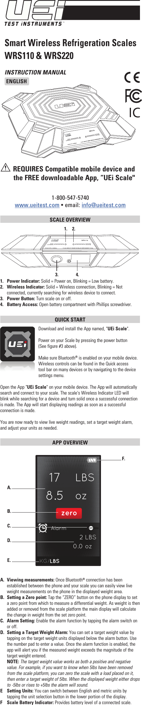 INSTRUCTION MANUALENGLISH1-800-547-5740www.ueitest.com • email: info@ueitest.comSmart Wireless Refrigeration ScalesWRS110 &amp; WRS220 REQUIRES Compatible mobile device and the FREE downloadable App, “UEi Scale&quot;SCALE OVERVIEW 1.   Power Indicator: Solid = Power on, Blinking = Low battery.2.   Wireless Indicator: Solid = Wireless connection, Blinking = Not connected, currently searching for wireless device to connect.3.   Power Button: Turn scale on or off.4.   Battery Access: Open battery compartment with Phillips screwdriver.QUICK START Download and install the App named, &quot;UEi Scale&quot;.Power on your Scale by pressing the power button    (See figure #3 above).Make sure Bluetooth® is enabled on your mobile device. Wireless controls can be found in the Quick access tool bar on many devices or by navigating to the device settings menu.Open the App &quot;UEi Scale&quot; on your mobile device. The App will automatically search and connect to your scale. The scale&apos;s Wireless Indicator LED will blink while searching for a device and turn solid once a successful connection is made. The App will start displaying readings as soon as a successful connection is made. You are now ready to view live weight readings, set a target weight alarm, and adjust your units as needed.APP OVERVIEW A.  Viewing measurements: Once Bluetooth® connection has been established between the phone and your scale you can easily view live weight measurements on the phone in the displayed weight area.B.  Setting a Zero point: Tap the “ZERO” button on the phone display to set a zero point from which to measure a differential weight. As weight is then added or removed from the scale platform the main display will calculate the change in weight from the set zero point.C.  Alarm Setting: Enable the alarm function by tapping the alarm switch on or off. D. Setting a Target Weight Alarm: You can set a target weight value by tapping on the target weight units displayed below the alarm button. Use the number pad to enter a value. Once the alarm function is enabled, the app will alert you if the measured weight exceeds the magnitude of the target weight entered. NOTE: The target weight value works as both a positive and negative value. For example, if you want to know when 5lbs have been removed from the scale platform, you can zero the scale with a load placed on it, then enter a target weight of 5lbs. When the displayed weight either drops to -5lbs or rises to +5lbs the alarm will sound.E  Setting Units: You can switch between English and metric units by tapping the unit selection button in the lower portion of the display.F  Scale Battery Indicator: Provides battery level of a connected scale.A.  B.  C.  D.  E.  F.  1.   2.  3.   4.  