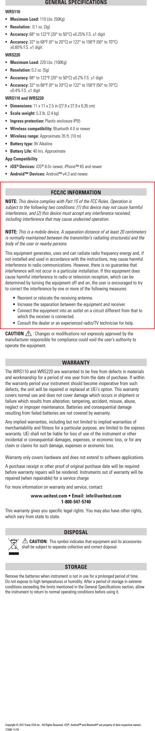 GENERAL SPECIFICATIONSWRS110•  Maximum Load: 110 Lbs. (50Kg)• Resolution:  0.1 oz. (3g)• Accuracy: 68° to 122°F (20° to 50°C) ±0.25% F.S. ±1 digit• Accuracy: 32° to 68°F (0° to 20°C) or 122° to 158°F (50° to 70°C)      ±0.60% F.S. ±1 digitWRS220•   Maximum Load: 220 Lbs. (100Kg)• Resolution: 0.2 oz. (5g)• Accuracy: 68° to 122°F (20° to 50°C) ±0.2% F.S. ±1 digit• Accuracy: 32° to 68°F (0° to 20°C) or 122° to 158°F (50° to 70°C)     ±0.4% F.S. ±1 digitWRS110 and WRS220• Dimensions: 11 x 11 x 2.5 in (27.9 x 27.9 x 6.35 cm)•  Scale weight: 5.3 lb. (2.4 kg)•  Ingress protection: Plastic enclosure IP55•   Wireless compatibility: Bluetooth 4.0 or newer•   Wireless range: Approximate 35 ft. (10 m)•   Battery type: 9V Alkaline•  Battery Life: 40 hrs. ApproximateApp Compatibility• iOS® Devices: iOS® 8.0+ newer, iPhone™ 4S and newer•  Android™ Devices: Android™ v4.3 and newer.FCC/IC INFORMATIONNOTE: This device complies with Part 15 of the FCC Rules. Operation is subject to the following two conditions: (1) this device may not cause harmful interference, and (2) this device must accept any interference received, including interference that may cause undesired operation.NOTE: This is a mobile device, A separation distance of at least 20 centimeters is normally maintained between the transmitter’s radiating structure(s) and the body of the user or nearby persons.This equipment generates, uses and can radiate radio frequency energy and, if not installed and used in accordance with the instructions, may cause harmful interference to radio communications. However, there is no guarantee that interference will not occur in a particular installation. If this equipment does cause harmful interference to radio or television reception, which can be determined by turning the equipment off and on, the user is encouraged to try to correct the interference by one or more of the following measures:•  Reorient or relocate the receiving antenna.•  Increase the separation between the equipment and receiver.•  Connect the equipment into an outlet on a circuit different from that to which the receiver is connected.•  Consult the dealer or an experienced radio/TV technician for help.CAUTION  : Changes or modiﬁcations not expressly approved by the manufacturer responsible for compliance could void the user’s authority to operate the equipment.WARRANTY The WRS110 and WRS220 are warranted to be free from defects in materials and workmanship for a period of one year from the date of purchase. If within the warranty period your instrument should become inoperative from such defects, the unit will be repaired or replaced at UEi’s option. This warranty covers normal use and does not cover damage which occurs in shipment or failure which results from alteration, tampering, accident, misuse, abuse, neglect or improper maintenance. Batteries and consequential damage resulting from failed batteries are not covered by warranty.Any implied warranties, including but not limited to implied warranties of merchantability and fitness for a particular purpose, are limited to the express warranty. UEi shall not be liable for loss of use of the instrument or other incidental or consequential damages, expenses, or economic loss, or for any claim or claims for such damage, expenses or economic loss. Warranty only covers hardware and does not extend to software applications. A purchase receipt or other proof of original purchase date will be required before warranty repairs will be rendered. Instruments out of warranty will be repaired (when repairable) for a service chargeFor more information on warranty and service, contact: www.ueitest.com • Email: info@ueitest.com1-800-547-5740This warranty gives you specific legal rights. You may also have other rights, which vary from state to state.DISPOSAL CAUTION:  This symbol indicates that equipment and its accessories shall be subject to separate collection and correct disposal.STORAGERemove the batteries when instrument is not in use for a prolonged period of time. Do not expose to high temperatures or humidity. After a period of storage in extreme conditions exceeding the limits mentioned in the General Speciﬁcations section, allow the instrument to return to normal operating conditions before using it.Copyright © 2017 Kane USA Inc.. All Rights Reserved. iOS®, Android™ and Bluetooth® are property of their respective owners.17390 11/16