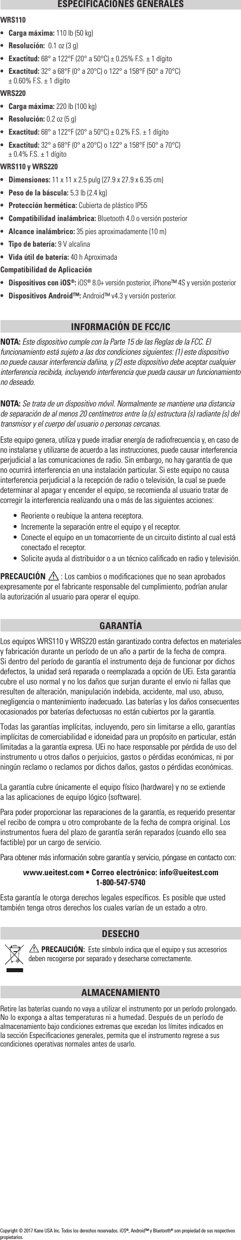 ESPECIFICACIONES GENERALESWRS110•  Carga máxima: 110 lb (50 kg)• Resolución:  0.1 oz (3 g)• Exactitud: 68° a 122°F (20° a 50°C) ± 0.25% F.S. ± 1 dígito•   Exactitud:  32° a 68°F (0° a 20°C) o 122° a 158°F (50° a 70°C)      ± 0.60% F.S. ± 1 dígitoWRS220•   Carga máxima: 220 lb (100 kg)• Resolución: 0.2 oz (5 g)• Exactitud: 68° a 122°F (20° a 50°C) ± 0.2% F.S. ± 1 dígito•   Exactitud:  32° a 68°F (0° a 20°C) o 122° a 158°F (50° a 70°C)     ± 0.4% F.S. ± 1 dígitoWRS110 y WRS220• Dimensiones: 11 x 11 x 2.5 pulg (27.9 x 27.9 x 6.35 cm)•  Peso de la báscula: 5.3 lb (2.4 kg)•  Protección hermética: Cubierta de plástico IP55•   Compatibilidad inalámbrica: Bluetooth 4.0 o versión posterior•   Alcance inalámbrico: 35 pies aproximadamente (10 m)•   Tipo de batería: 9 V alcalina•  Vida útil de batería: 40 h AproximadaCompatibilidad de Aplicación•   Dispositivos con iOS®: iOS® 8.0+ versión posterior, iPhone™ 4S y versión posterior•  Dispositivos Android™: Android™ v4.3 y versión posterior.INFORMACIÓN DE FCC/ICNOTA: Este dispositivo cumple con la Parte 15 de las Reglas de la FCC. El funcionamiento está sujeto a las dos condiciones siguientes: (1) este dispositivo no puede causar interferencia dañina, y (2) este dispositivo debe aceptar cualquier interferencia recibida, incluyendo interferencia que pueda causar un funcionamiento no deseado.NOTA: Se trata de un dispositivo móvil. Normalmente se mantiene una distancia de separación de al menos 20 centímetros entre la (s) estructura (s) radiante (s) del transmisor y el cuerpo del usuario o personas cercanas.Este equipo genera, utiliza y puede irradiar energía de radiofrecuencia y, en caso de no instalarse y utilizarse de acuerdo a las instrucciones, puede causar interferencia perjudicial a las comunicaciones de radio. Sin embargo, no hay garantía de que no ocurrirá interferencia en una instalación particular. Si este equipo no causa interferencia perjudicial a la recepción de radio o televisión, la cual se puede determinar al apagar y encender el equipo, se recomienda al usuario tratar de corregir la interferencia realizando una o más de las siguientes acciones:•  Reoriente o reubique la antena receptora.•  Incremente la separación entre el equipo y el receptor.•  Conecte el equipo en un tomacorriente de un circuito distinto al cual está conectado el receptor.•  Solicite ayuda al distribuidor o a un técnico caliﬁcado en radio y televisión.PRECAUCIÓN  : Los cambios o modiﬁcaciones que no sean aprobados expresamente por el fabricante responsable del cumplimiento, podrían anular  la autorización al usuario para operar el equipo.GARANTÍA Los equipos WRS110 y WRS220 están garantizado contra defectos en materiales y fabricación durante un período de un año a partir de la fecha de compra.  Si dentro del período de garantía el instrumento deja de funcionar por dichos defectos, la unidad será reparada o reemplazada a opción de UEi. Esta garantía cubre el uso normal y no los daños que surjan durante el envío ni fallas que resulten de alteración, manipulación indebida, accidente, mal uso, abuso, negligencia o mantenimiento inadecuado. Las baterías y los daños consecuentes ocasionados por baterías defectuosas no están cubiertos por la garantía.Todas las garantías implícitas, incluyendo, pero sin limitarse a ello, garantías implícitas de comerciabilidad e idoneidad para un propósito en particular, están limitadas a la garantía expresa. UEi no hace responsable por pérdida de uso del instrumento u otros daños o perjuicios, gastos o pérdidas económicas, ni por ningún reclamo o reclamos por dichos daños, gastos o pérdidas económicas. La garantía cubre únicamente el equipo físico (hardware) y no se extiende  a las aplicaciones de equipo lógico (software). Para poder proporcionar las reparaciones de la garantía, es requerido presentar el recibo de compra u otro comprobante de la fecha de compra original. Los instrumentos fuera del plazo de garantía serán reparados (cuando ello sea factible) por un cargo de servicio.Para obtener más información sobre garantía y servicio, póngase en contacto con: www.ueitest.com • Correo electrónico: info@ueitest.com1-800-547-5740Esta garantía le otorga derechos legales específicos. Es posible que usted también tenga otros derechos los cuales varían de un estado a otro.DESECHO PRECAUCIÓN:  Este símbolo indica que el equipo y sus accesorios deben recogerse por separado y desecharse correctamente.ALMACENAMIENTORetire las baterías cuando no vaya a utilizar el instrumento por un período prolongado. No lo exponga a altas temperaturas ni a humedad. Después de un período de almacenamiento bajo condiciones extremas que excedan los límites indicados en la sección Especiﬁcaciones generales, permita que el instrumento regrese a sus condiciones operativas normales antes de usarlo.Copyright © 2017 Kane USA Inc. Todos los derechos reservados. iOS®, Android™ y Bluetooth® son propiedad de sus respectivos propietarios.