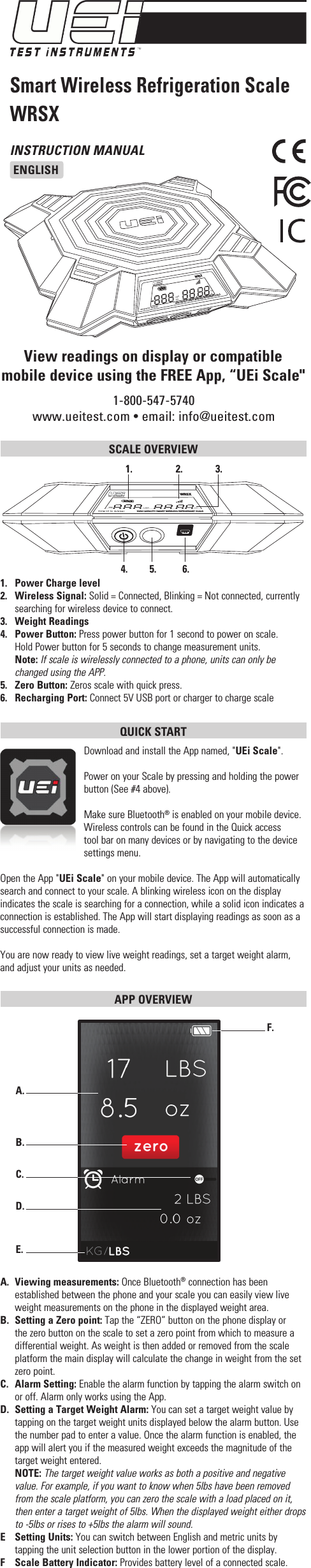 INSTRUCTION MANUALENGLISH1-800-547-5740www.ueitest.com • email: info@ueitest.comSmart Wireless Refrigeration ScaleWRSXView readings on display or compatible mobile device using the FREE App, “UEi Scale&quot;SCALE OVERVIEW 1.   Power Charge level2.   Wireless Signal: Solid = Connected, Blinking = Not connected, currently searching for wireless device to connect. 3.   Weight Readings4.   Power Button: Press power button for 1 second to power on scale.   Hold Power button for 5 seconds to change measurement units. Note: If scale is wirelessly connected to a phone, units can only be changed using the APP.5.   Zero Button: Zeros scale with quick press.  6.   Recharging Port: Connect 5V USB port or charger to charge scaleQUICK START Download and install the App named, &quot;UEi Scale&quot;.Power on your Scale by pressing and holding the power button (See #4 above).Make sure Bluetooth® is enabled on your mobile device. Wireless controls can be found in the Quick access tool bar on many devices or by navigating to the device settings menu.Open the App &quot;UEi Scale&quot; on your mobile device. The App will automatically search and connect to your scale. A blinking wireless icon on the display indicates the scale is searching for a connection, while a solid icon indicates a connection is established. The App will start displaying readings as soon as a successful connection is made. You are now ready to view live weight readings, set a target weight alarm, and adjust your units as needed.APP OVERVIEW A.  Viewing measurements: Once Bluetooth® connection has been established between the phone and your scale you can easily view live weight measurements on the phone in the displayed weight area.B.  Setting a Zero point: Tap the “ZERO” button on the phone display or the zero button on the scale to set a zero point from which to measure a differential weight. As weight is then added or removed from the scale platform the main display will calculate the change in weight from the set zero point.C.  Alarm Setting: Enable the alarm function by tapping the alarm switch on or off. Alarm only works using the App.D. Setting a Target Weight Alarm: You can set a target weight value by tapping on the target weight units displayed below the alarm button. Use the number pad to enter a value. Once the alarm function is enabled, the app will alert you if the measured weight exceeds the magnitude of the target weight entered. NOTE: The target weight value works as both a positive and negative value. For example, if you want to know when 5lbs have been removed from the scale platform, you can zero the scale with a load placed on it, then enter a target weight of 5lbs. When the displayed weight either drops to -5lbs or rises to +5lbs the alarm will sound.E  Setting Units: You can switch between English and metric units by tapping the unit selection button in the lower portion of the display.F  Scale Battery Indicator: Provides battery level of a connected scale.A.  B.  C.  D.  E.  F.  HIGH CAPACITY SMART WIRELESS REFRIGERANT SCALEWRSXLBSKGozgLBSKGozgWRSXHIGH CAPACITY SMART WIRELESS REFRIGERANT SCALE1.   2.   3.  4.   5.   6.  