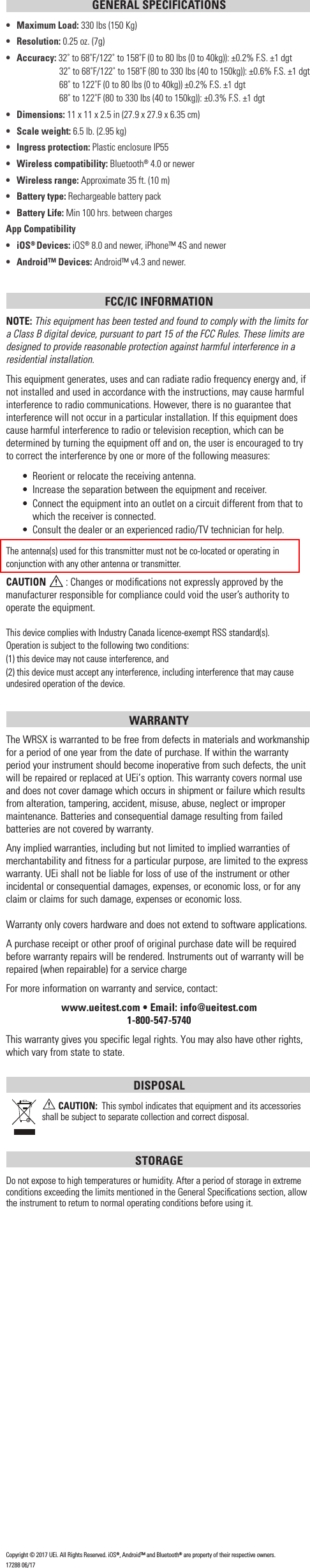 GENERAL SPECIFICATIONS•  Maximum Load: 330 lbs (150 Kg)• Resolution: 0.25 oz. (7g)• Accuracy: 32˚ to 68˚F/122˚ to 158˚F (0 to 80 lbs (0 to 40kg)): ±0.2% F.S. ±1 dgt    32˚ to 68˚F/122˚ to 158˚F (80 to 330 lbs (40 to 150kg)): ±0.6% F.S. ±1 dgt    68˚ to 122˚F (0 to 80 lbs (0 to 40kg)) ±0.2% F.S. ±1 dgt    68˚ to 122˚F (80 to 330 lbs (40 to 150kg)): ±0.3% F.S. ±1 dgt• Dimensions: 11 x 11 x 2.5 in (27.9 x 27.9 x 6.35 cm)•  Scale weight: 6.5 lb. (2.95 kg)•  Ingress protection: Plastic enclosure IP55•   Wireless compatibility: Bluetooth® 4.0 or newer•   Wireless range: Approximate 35 ft. (10 m)•   Battery type: Rechargeable battery pack•  Battery Life: Min 100 hrs. between chargesApp Compatibility• iOS® Devices: iOS® 8.0 and newer, iPhone™ 4S and newer•  Android™ Devices: Android™ v4.3 and newer.FCC/IC INFORMATIONNOTE: This equipment has been tested and found to comply with the limits for a Class B digital device, pursuant to part 15 of the FCC Rules. These limits are designed to provide reasonable protection against harmful interference in a residential installation.This equipment generates, uses and can radiate radio frequency energy and, if not installed and used in accordance with the instructions, may cause harmful interference to radio communications. However, there is no guarantee that interference will not occur in a particular installation. If this equipment does cause harmful interference to radio or television reception, which can be determined by turning the equipment off and on, the user is encouraged to try to correct the interference by one or more of the following measures:•  Reorient or relocate the receiving antenna.•  Increase the separation between the equipment and receiver.•  Connect the equipment into an outlet on a circuit different from that to which the receiver is connected.•  Consult the dealer or an experienced radio/TV technician for help.The antenna(s) used for this transmitter must not be co-located or operating in conjunction with any other antenna or transmitter.CAUTION  : Changes or modiﬁcations not expressly approved by the manufacturer responsible for compliance could void the user’s authority to operate the equipment.This device complies with Industry Canada licence-exempt RSS standard(s). Operation is subject to the following two conditions: (1) this device may not cause interference, and (2) this device must accept any interference, including interference that may cause undesired operation of the device.WARRANTY The WRSX is warranted to be free from defects in materials and workmanship for a period of one year from the date of purchase. If within the warranty period your instrument should become inoperative from such defects, the unit will be repaired or replaced at UEi’s option. This warranty covers normal use and does not cover damage which occurs in shipment or failure which results from alteration, tampering, accident, misuse, abuse, neglect or improper maintenance. Batteries and consequential damage resulting from failed batteries are not covered by warranty.Any implied warranties, including but not limited to implied warranties of merchantability and fitness for a particular purpose, are limited to the express warranty. UEi shall not be liable for loss of use of the instrument or other incidental or consequential damages, expenses, or economic loss, or for any claim or claims for such damage, expenses or economic loss. Warranty only covers hardware and does not extend to software applications. A purchase receipt or other proof of original purchase date will be required before warranty repairs will be rendered. Instruments out of warranty will be repaired (when repairable) for a service chargeFor more information on warranty and service, contact: www.ueitest.com • Email: info@ueitest.com1-800-547-5740This warranty gives you specific legal rights. You may also have other rights, which vary from state to state.DISPOSAL CAUTION:  This symbol indicates that equipment and its accessories shall be subject to separate collection and correct disposal.STORAGEDo not expose to high temperatures or humidity. After a period of storage in extreme conditions exceeding the limits mentioned in the General Speciﬁcations section, allow the instrument to return to normal operating conditions before using it.Copyright © 2017 UEi. All Rights Reserved. iOS®, Android™ and Bluetooth® are property of their respective owners.17288 06/17