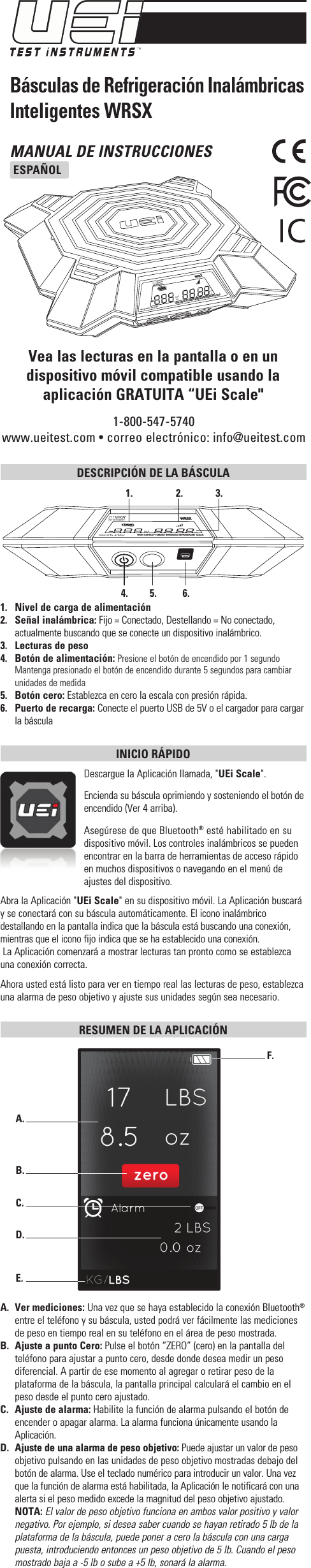 MANUAL DE INSTRUCCIONESESPAÑOL1-800-547-5740www.ueitest.com • correo electrónico: info@ueitest.comBásculas de Refrigeración Inalámbricas Inteligentes WRSXVea las lecturas en la pantalla o en un dispositivo móvil compatible usando la aplicación GRATUITA “UEi Scale&quot;DESCRIPCIÓN DE LA BÁSCULA 1.   Nivel de carga de alimentación2.  Señal inalámbrica: Fijo = Conectado, Destellando = No conectado, actualmente buscando que se conecte un dispositivo inalámbrico. 3.  Lecturas de peso4.   Botón de alimentación: Presione el botón de encendido por 1 segundo  Mantenga presionado el botón de encendido durante 5 segundos para cambiar unidades de medida5.   Botón cero: Establezca en cero la escala con presión rápida. 6.  Puerto de recarga: Conecte el puerto USB de 5V o el cargador para cargar la básculaINICIO RÁPIDO Descargue la Aplicación llamada, &quot;UEi Scale&quot;.Encienda su báscula oprimiendo y sosteniendo el botón de encendido (Ver 4 arriba).Asegúrese de que Bluetooth® esté habilitado en su dispositivo móvil. Los controles inalámbricos se pueden encontrar en la barra de herramientas de acceso rápido en muchos dispositivos o navegando en el menú de ajustes del dispositivo.Abra la Aplicación &quot;UEi Scale&quot; en su dispositivo móvil. La Aplicación buscará  y se conectará con su báscula automáticamente. El icono inalámbrico destallando en la pantalla indica que la báscula está buscando una conexión, mientras que el icono fijo indica que se ha establecido una conexión. La Aplicación comenzará a mostrar lecturas tan pronto como se establezca una conexión correcta. Ahora usted está listo para ver en tiempo real las lecturas de peso, establezca una alarma de peso objetivo y ajuste sus unidades según sea necesario.RESUMEN DE LA APLICACIÓN A.  Ver mediciones: Una vez que se haya establecido la conexión Bluetooth® entre el teléfono y su báscula, usted podrá ver fácilmente las mediciones de peso en tiempo real en su teléfono en el área de peso mostrada.B.  Ajuste a punto Cero: Pulse el botón “ZERO” (cero) en la pantalla del teléfono para ajustar a punto cero, desde donde desea medir un peso diferencial. A partir de ese momento al agregar o retirar peso de la plataforma de la báscula, la pantalla principal calculará el cambio en el peso desde el punto cero ajustado.C.  Ajuste de alarma: Habilite la función de alarma pulsando el botón de encender o apagar alarma. La alarma funciona únicamente usando la Aplicación.D. Ajuste de una alarma de peso objetivo: Puede ajustar un valor de peso objetivo pulsando en las unidades de peso objetivo mostradas debajo del botón de alarma. Use el teclado numérico para introducir un valor. Una vez que la función de alarma está habilitada, la Aplicación le notificará con una alerta si el peso medido excede la magnitud del peso objetivo ajustado. NOTA: El valor de peso objetivo funciona en ambos valor positivo y valor negativo. Por ejemplo, si desea saber cuando se hayan retirado 5 lb de la plataforma de la báscula, puede poner a cero la báscula con una carga puesta, introduciendo entonces un peso objetivo de 5 lb. Cuando el peso mostrado baja a -5 lb o sube a +5 lb, sonará la alarma.A.  B.  C.  D.  E.  F.  HIGH CAPACITY SMART WIRELESS REFRIGERANT SCALEWRSXLBSKGozgLBSKGozgWRSXHIGH CAPACITY SMART WIRELESS REFRIGERANT SCALE1.   2.   3.  4.   5.   6.  