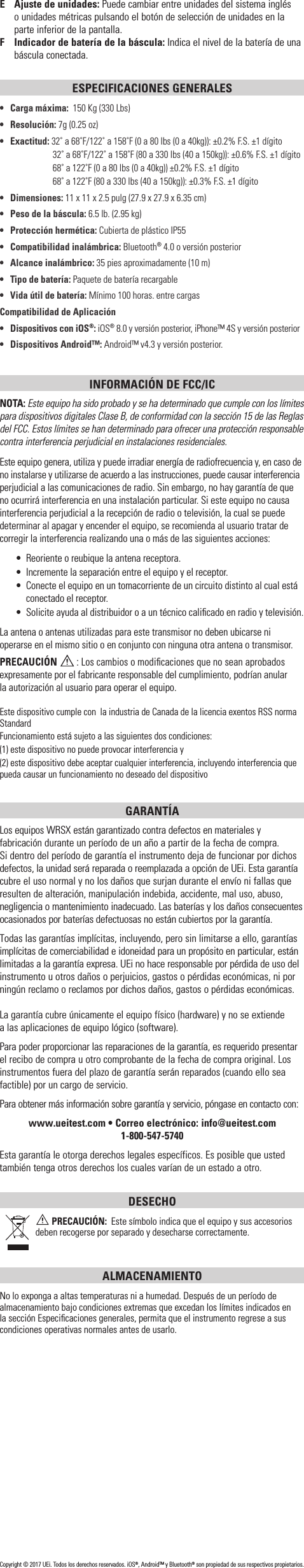 E  Ajuste de unidades: Puede cambiar entre unidades del sistema inglés  o unidades métricas pulsando el botón de selección de unidades en la parte inferior de la pantalla.F  Indicador de batería de la báscula: Indica el nivel de la batería de una báscula conectada.ESPECIFICACIONES GENERALES•  Carga máxima:  150 Kg (330 Lbs)• Resolución: 7g (0.25 oz)• Exactitud: 32˚ a 68˚F/122˚ a 158˚F (0 a 80 lbs (0 a 40kg)): ±0.2% F.S. ±1 dígito    32˚ a 68˚F/122˚ a 158˚F (80 a 330 lbs (40 a 150kg)): ±0.6% F.S. ±1 dígito    68˚ a 122˚F (0 a 80 lbs (0 a 40kg)) ±0.2% F.S. ±1 dígito    68˚ a 122˚F (80 a 330 lbs (40 a 150kg)): ±0.3% F.S. ±1 dígito• Dimensiones: 11 x 11 x 2.5 pulg (27.9 x 27.9 x 6.35 cm)•  Peso de la báscula: 6.5 lb. (2.95 kg)•  Protección hermética: Cubierta de plástico IP55•   Compatibilidad inalámbrica: Bluetooth® 4.0 o versión posterior•   Alcance inalámbrico: 35 pies aproximadamente (10 m)•   Tipo de batería: Paquete de batería recargable•  Vida útil de batería: Mínimo 100 horas. entre cargasCompatibilidad de Aplicación•   Dispositivos con iOS®: iOS® 8.0 y versión posterior, iPhone™ 4S y versión posterior•  Dispositivos Android™: Android™ v4.3 y versión posterior.INFORMACIÓN DE FCC/ICNOTA: Este equipo ha sido probado y se ha determinado que cumple con los límites para dispositivos digitales Clase B, de conformidad con la sección 15 de las Reglas del FCC. Estos límites se han determinado para ofrecer una protección responsable contra interferencia perjudicial en instalaciones residenciales.Este equipo genera, utiliza y puede irradiar energía de radiofrecuencia y, en caso de no instalarse y utilizarse de acuerdo a las instrucciones, puede causar interferencia perjudicial a las comunicaciones de radio. Sin embargo, no hay garantía de que no ocurrirá interferencia en una instalación particular. Si este equipo no causa interferencia perjudicial a la recepción de radio o televisión, la cual se puede determinar al apagar y encender el equipo, se recomienda al usuario tratar de corregir la interferencia realizando una o más de las siguientes acciones:•  Reoriente o reubique la antena receptora.•  Incremente la separación entre el equipo y el receptor.•  Conecte el equipo en un tomacorriente de un circuito distinto al cual está conectado el receptor.•  Solicite ayuda al distribuidor o a un técnico caliﬁcado en radio y televisión.La antena o antenas utilizadas para este transmisor no deben ubicarse ni operarse en el mismo sitio o en conjunto con ninguna otra antena o transmisor.PRECAUCIÓN  : Los cambios o modiﬁcaciones que no sean aprobados expresamente por el fabricante responsable del cumplimiento, podrían anular  la autorización al usuario para operar el equipo.Este dispositivo cumple con  la industria de Canada de la licencia exentos RSS norma Standard Funcionamiento está sujeto a las siguientes dos condiciones:(1) este dispositivo no puede provocar interferencia y(2) este dispositivo debe aceptar cualquier interferencia, incluyendo interferencia que pueda causar un funcionamiento no deseado del dispositivoGARANTÍA Los equipos WRSX están garantizado contra defectos en materiales y fabricación durante un período de un año a partir de la fecha de compra.  Si dentro del período de garantía el instrumento deja de funcionar por dichos defectos, la unidad será reparada o reemplazada a opción de UEi. Esta garantía cubre el uso normal y no los daños que surjan durante el envío ni fallas que resulten de alteración, manipulación indebida, accidente, mal uso, abuso, negligencia o mantenimiento inadecuado. Las baterías y los daños consecuentes ocasionados por baterías defectuosas no están cubiertos por la garantía.Todas las garantías implícitas, incluyendo, pero sin limitarse a ello, garantías implícitas de comerciabilidad e idoneidad para un propósito en particular, están limitadas a la garantía expresa. UEi no hace responsable por pérdida de uso del instrumento u otros daños o perjuicios, gastos o pérdidas económicas, ni por ningún reclamo o reclamos por dichos daños, gastos o pérdidas económicas. La garantía cubre únicamente el equipo físico (hardware) y no se extiende  a las aplicaciones de equipo lógico (software). Para poder proporcionar las reparaciones de la garantía, es requerido presentar el recibo de compra u otro comprobante de la fecha de compra original. Los instrumentos fuera del plazo de garantía serán reparados (cuando ello sea factible) por un cargo de servicio.Para obtener más información sobre garantía y servicio, póngase en contacto con: www.ueitest.com • Correo electrónico: info@ueitest.com1-800-547-5740Esta garantía le otorga derechos legales específicos. Es posible que usted también tenga otros derechos los cuales varían de un estado a otro.DESECHO PRECAUCIÓN:  Este símbolo indica que el equipo y sus accesorios deben recogerse por separado y desecharse correctamente.ALMACENAMIENTONo lo exponga a altas temperaturas ni a humedad. Después de un período de almacenamiento bajo condiciones extremas que excedan los límites indicados en la sección Especiﬁcaciones generales, permita que el instrumento regrese a sus condiciones operativas normales antes de usarlo.Copyright © 2017 UEi. Todos los derechos reservados. iOS®, Android™ y Bluetooth® son propiedad de sus respectivos propietarios.