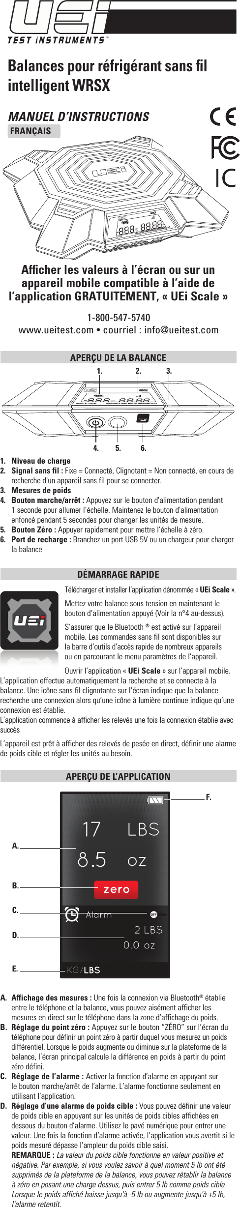 MANUEL D’INSTRUCTIONSFRANÇAIS1-800-547-5740www.ueitest.com • courriel: info@ueitest.comBalances pour réfrigérant sans ﬁl intelligent WRSXAfﬁcher les valeurs à l’écran ou sur un appareil mobile compatible à l’aide de l’application GRATUITEMENT, « UEi Scale »APERÇU DE LA BALANCE 1.  Niveau de charge2.  Signal sans fil : Fixe = Connecté, Clignotant = Non connecté, en cours de recherche d&apos;un appareil sans fil pour se connecter. 3.  Mesures de poids4.  Bouton marche/arrêt : Appuyez sur le bouton d&apos;alimentation pendant 1 seconde pour allumer l’échelle. Maintenez le bouton d&apos;alimentation enfoncé pendant 5 secondes pour changer les unités de mesure.5.  Bouton Zéro : Appuyer rapidement pour mettre l’échelle à zéro. 6.  Port de recharge : Branchez un port USB 5V ou un chargeur pour charger la balanceDÉMARRAGE RAPIDE Télécharger et installer l’application dénommée «UEi Scale».Mettez votre balance sous tension en maintenant le bouton d’alimentation appuyé (Voir la n°4 au-dessus).S’assurer que le Bluetooth ® est activé sur l’appareil mobile. Les commandes sans fil sont disponibles sur  la barre d’outils d’accès rapide de nombreux appareils  ou en parcourant le menu paramètres de l’appareil.Ouvrir l’application «UEi Scale» sur l’appareil mobile. L’application effectue automatiquement la recherche et se connecte à la balance. Une icône sans fil clignotante sur l’écran indique que la balance recherche une connexion alors qu’une icône à lumière continue indique qu’une connexion est établie.L’application commence à afficher les relevés une fois la connexion établie avec succès L’appareil est prêt à afficher des relevés de pesée en direct, définir une alarme de poids cible et régler les unités au besoin.APERÇU DE L’APPLICATION A.  Affichage des mesures : Une fois la connexion via Bluetooth® établie entre le téléphone et la balance, vous pouvez aisément afficher les mesures en direct sur le téléphone dans la zone d’affichage du poids.B.  Réglage du point zéro: Appuyez sur le bouton “ZÉRO” sur l’écran du téléphone pour définir un point zéro à partir duquel vous mesurez un poids différentiel. Lorsque le poids augmente ou diminue sur la plateforme de la balance, l’écran principal calcule la différence en poids à partir du point zéro défini.C.  Réglage de l’alarme: Activer la fonction d’alarme en appuyant sur le bouton marche/arrêt de l’alarme. L’alarme fonctionne seulement en utilisant l’application.D.  Réglage d’une alarme de poids cible: Vous pouvez définir une valeur de poids cible en appuyant sur les unités de poids cibles affichées en dessous du bouton d’alarme. Utilisez le pavé numérique pour entrer une valeur. Une fois la fonction d’alarme activée, l’application vous avertit si le poids mesuré dépasse l’ampleur du poids cible saisi. REMARQUE: La valeur du poids cible fonctionne en valeur positive et négative. Par exemple, si vous voulez savoir à quel moment 5lb ont été supprimés de la plateforme de la balance, vous pouvez rétablir la balance à zéro en posant une charge dessus, puis entrer 5lb comme poids cible Lorsque le poids affiché baisse jusqu&apos;à -5lb ou augmente jusqu&apos;à +5lb, l&apos;alarme retentit.A.  B.  C.  D.  E.  F.  LBSKGozgWRSXHIGH CAPACITY SMART WIRELESS REFRIGERANT SCALE1.   2.   3.  4.   5.   6.  HIGH CAPACITY SMART WIRELESS REFRIGERANT SCALEWRSXLBSKGozg