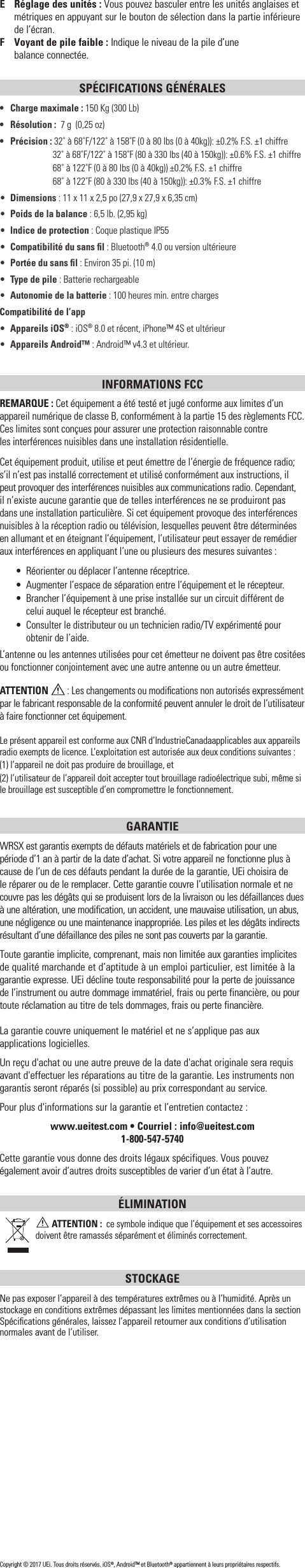 E  Réglage des unités: Vous pouvez basculer entre les unités anglaises et métriques en appuyant sur le bouton de sélection dans la partie inférieure de l’écran.F  Voyant de pile faible : Indique le niveau de la pile d’une  balance connectée.SPÉCIFICATIONS GÉNÉRALES•  Charge maximale: 150 Kg (300Lb)•  Résolution :  7g  (0,25 oz)•  Précision : 32˚ à 68˚F/122˚ à 158˚F (0 à 80 lbs (0 à 40kg)): ±0.2% F.S. ±1 chiffre  32˚ à 68˚F/122˚ à 158˚F (80 à 330 lbs (40 à 150kg)): ±0.6% F.S. ±1 chiffre    68˚ à 122˚F (0 à 80 lbs (0 à 40kg)) ±0.2% F.S. ±1 chiffre    68˚ à 122˚F (80 à 330 lbs (40 à 150kg)): ±0.3% F.S. ±1 chiffre•  Dimensions: 11 x 11 x 2,5po (27,9 x 27,9 x 6,35cm)•  Poids de la balance: 6,5 lb. (2,95 kg)•  Indice de protection : Coque plastique IP55•  Compatibilité du sans ﬁl: Bluetooth® 4.0 ou version ultérieure•  Portée du sans ﬁl: Environ 35pi. (10 m)•  Type de pile : Batterie rechargeable•  Autonomie de la batterie : 100 heures min. entre chargesCompatibilité de l’app•  Appareils iOS® : iOS® 8.0 et récent, iPhone™ 4S et ultérieur•  Appareils Android™ : Android™ v4.3 et ultérieur.INFORMATIONS FCCREMARQUE: Cet équipement a été testé et jugé conforme aux limites d’un appareil numérique de classe B, conformément à la partie 15 des règlements FCC. Ces limites sont conçues pour assurer une protection raisonnable contre  les interférences nuisibles dans une installation résidentielle.Cet équipement produit, utilise et peut émettre de l’énergie de fréquence radio; s’il n’est pas installé correctement et utilisé conformément aux instructions, il peut provoquer des interférences nuisibles aux communications radio. Cependant, il n’existe aucune garantie que de telles interférences ne se produiront pas dans une installation particulière. Si cet équipement provoque des interférences nuisibles à la réception radio ou télévision, lesquelles peuvent être déterminées en allumant et en éteignant l’équipement, l’utilisateur peut essayer de remédier aux interférences en appliquant l’une ou plusieurs des mesures suivantes:•  Réorienter ou déplacer l’antenne réceptrice.•  Augmenter l’espace de séparation entre l’équipement et le récepteur.•  Brancher l’équipement à une prise installée sur un circuit différent de  celui auquel le récepteur est branché.•  Consulter le distributeur ou un technicien radio/TV expérimenté pour obtenir de l’aide.L’antenne ou les antennes utilisées pour cet émetteur ne doivent pas être cositées ou fonctionner conjointement avec une autre antenne ou un autre émetteur.ATTENTION  : Les changements ou modiﬁcations non autorisés expressément par le fabricant responsable de la conformité peuvent annuler le droit de l’utilisateur à faire fonctionner cet équipement.Le présent appareil est conforme aux CNR d’IndustrieCanadaapplicables aux appareils radio exempts de licence. L’exploitation est autorisée aux deux conditions suivantes : (1) l’appareil ne doit pas produire de brouillage, et (2) l’utilisateur de l’appareil doit accepter tout brouillage radioélectrique subi, même si le brouillage est susceptible d’en compromettre le fonctionnement.GARANTIE WRSX est garantis exempts de défauts matériels et de fabrication pour une période d’1 an à partir de la date d’achat. Si votre appareil ne fonctionne plus à cause de l’un de ces défauts pendant la durée de la garantie, UEi choisira de le réparer ou de le remplacer. Cette garantie couvre l’utilisation normale et ne couvre pas les dégâts qui se produisent lors de la livraison ou les défaillances dues à une altération, une modification, un accident, une mauvaise utilisation, un abus, une négligence ou une maintenance inappropriée. Les piles et les dégâts indirects résultant d’une défaillance des piles ne sont pas couverts par la garantie.Toute garantie implicite, comprenant, mais non limitée aux garanties implicites de qualité marchande et d’aptitude à un emploi particulier, est limitée à la garantie expresse. UEi décline toute responsabilité pour la perte de jouissance de l’instrument ou autre dommage immatériel, frais ou perte financière, ou pour toute réclamation au titre de tels dommages, frais ou perte financière. La garantie couvre uniquement le matériel et ne s’applique pas aux applications logicielles. Un reçu d&apos;achat ou une autre preuve de la date d&apos;achat originale sera requis avant d&apos;effectuer les réparations au titre de la garantie. Les instruments non garantis seront réparés (si possible) au prix correspondant au service.Pour plus d&apos;informations sur la garantie et l’entretiencontactez : www.ueitest.com • Courriel: info@ueitest.com1-800-547-5740Cette garantie vous donne des droits légaux spécifiques. Vous pouvez également avoir d’autres droits susceptibles de varier d’un état à l’autre.ÉLIMINATION ATTENTION:  ce symbole indique que l’équipement et ses accessoires doivent être ramassés séparément et éliminés correctement.STOCKAGENe pas exposer l’appareil à des températures extrêmes ou à l’humidité. Après un stockage en conditions extrêmes dépassant les limites mentionnées dans la section Spéciﬁcations générales, laissez l’appareil retourner aux conditions d’utilisation normales avant de l’utiliser.Copyright © 2017 UEi. Tous droits réservés. iOS®, Android™ et Bluetooth® appartiennent à leurs propriétaires respectifs.