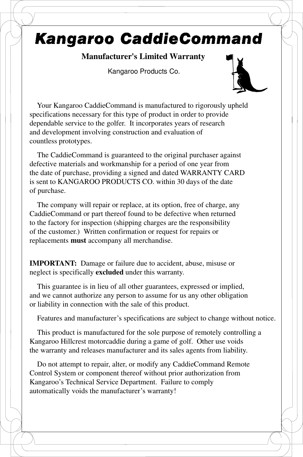 Manufacturer&apos;s Limited WarrantyKangaroo Products Co.    Your Kangaroo CaddieCommand is manufactured to rigorously upheldspecifications necessary for this type of product in order to providedependable service to the golfer.  It incorporates years of researchand development involving construction and evaluation ofcountless prototypes.    The CaddieCommand is guaranteed to the original purchaser againstdefective materials and workmanship for a period of one year fromthe date of purchase, providing a signed and dated WARRANTY CARDis sent to KANGAROO PRODUCTS CO. within 30 days of the dateof purchase.    The company will repair or replace, at its option, free of charge, anyCaddieCommand or part thereof found to be defective when returnedto the factory for inspection (shipping charges are the responsibilityof the customer.)  Written confirmation or request for repairs orreplacements must accompany all merchandise.IMPORTANT:  Damage or failure due to accident, abuse, misuse orneglect is specifically excluded under this warranty.    This guarantee is in lieu of all other guarantees, expressed or implied,and we cannot authorize any person to assume for us any other obligationor liability in connection with the sale of this product.    Features and manufacturer’s specifications are subject to change without notice.    This product is manufactured for the sole purpose of remotely controlling aKangaroo Hillcrest motorcaddie during a game of golf.  Other use voidsthe warranty and releases manufacturer and its sales agents from liability.    Do not attempt to repair, alter, or modify any CaddieCommand RemoteControl System or component thereof without prior authorization fromKangaroo’s Technical Service Department.  Failure to complyautomatically voids the manufacturer’s warranty!