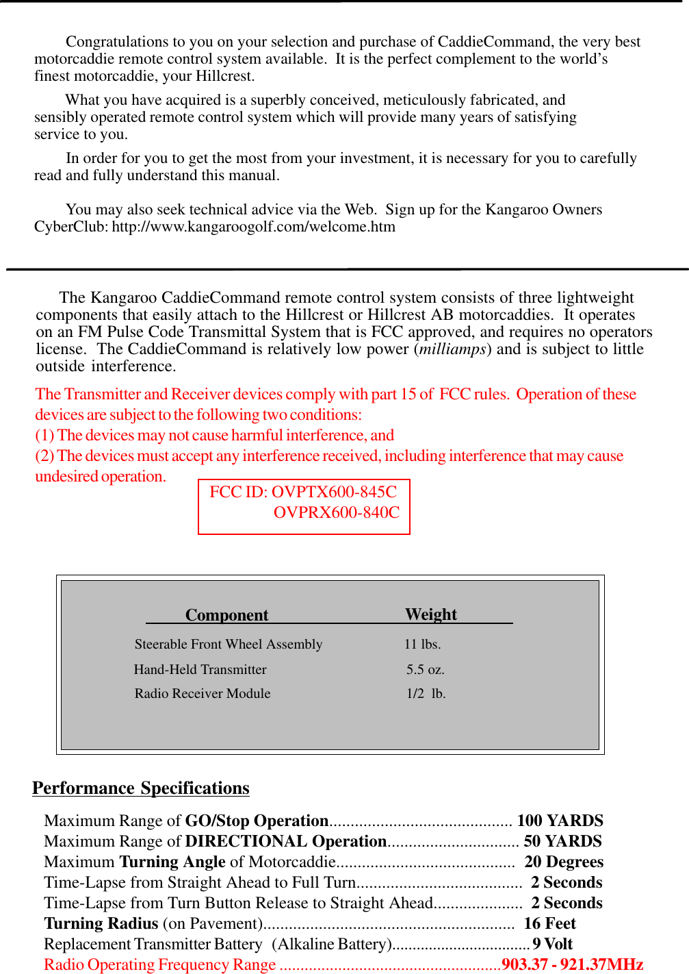         Congratulations to you on your selection and purchase of CaddieCommand, the very bestmotorcaddie remote control system available.  It is the perfect complement to the world’sfinest motorcaddie, your Hillcrest.        What you have acquired is a superbly conceived, meticulously fabricated, andsensibly operated remote control system which will provide many years of satisfyingservice to you.        In order for you to get the most from your investment, it is necessary for you to carefullyread and fully understand this manual.        You may also seek technical advice via the Web.  Sign up for the Kangaroo OwnersCyberClub: http://www.kangaroogolf.com/welcome.htm     The Kangaroo CaddieCommand remote control system consists of three lightweightcomponents that easily attach to the Hillcrest or Hillcrest AB motorcaddies.  It operateson an FM Pulse Code Transmittal System that is FCC approved, and requires no operatorslicense.  The CaddieCommand is relatively low power (milliamps) and is subject to littleoutside interference.Steerable Front Wheel Assembly                       11 lbs.Component WeightHand-Held Transmitter                                      5.5 oz.Radio Receiver Module                                      1/2  lb.Performance SpecificationsMaximum Range of GO/Stop Operation........................................... 100 YARDSMaximum Range of DIRECTIONAL Operation............................... 50 YARDSMaximum Turning Angle of Motorcaddie..........................................  20 DegreesTime-Lapse from Straight Ahead to Full Turn.......................................  2 SecondsTime-Lapse from Turn Button Release to Straight Ahead.....................  2 SecondsTurning Radius (on Pavement)...........................................................  16 FeetReplacement Transmitter Battery   (Alkaline Battery).................................. 9 VoltRadio Operating Frequency Range .....................................................903.37 - 921.37MHzThe Transmitter and Receiver devices comply with part 15 of  FCC rules.  Operation of thesedevices are subject to the following two conditions:(1) The devices may not cause harmful interference, and(2) The devices must accept any interference received, including interference that may causeundesired operation. FCC ID: OVPTX600-845C               OVPRX600-840C
