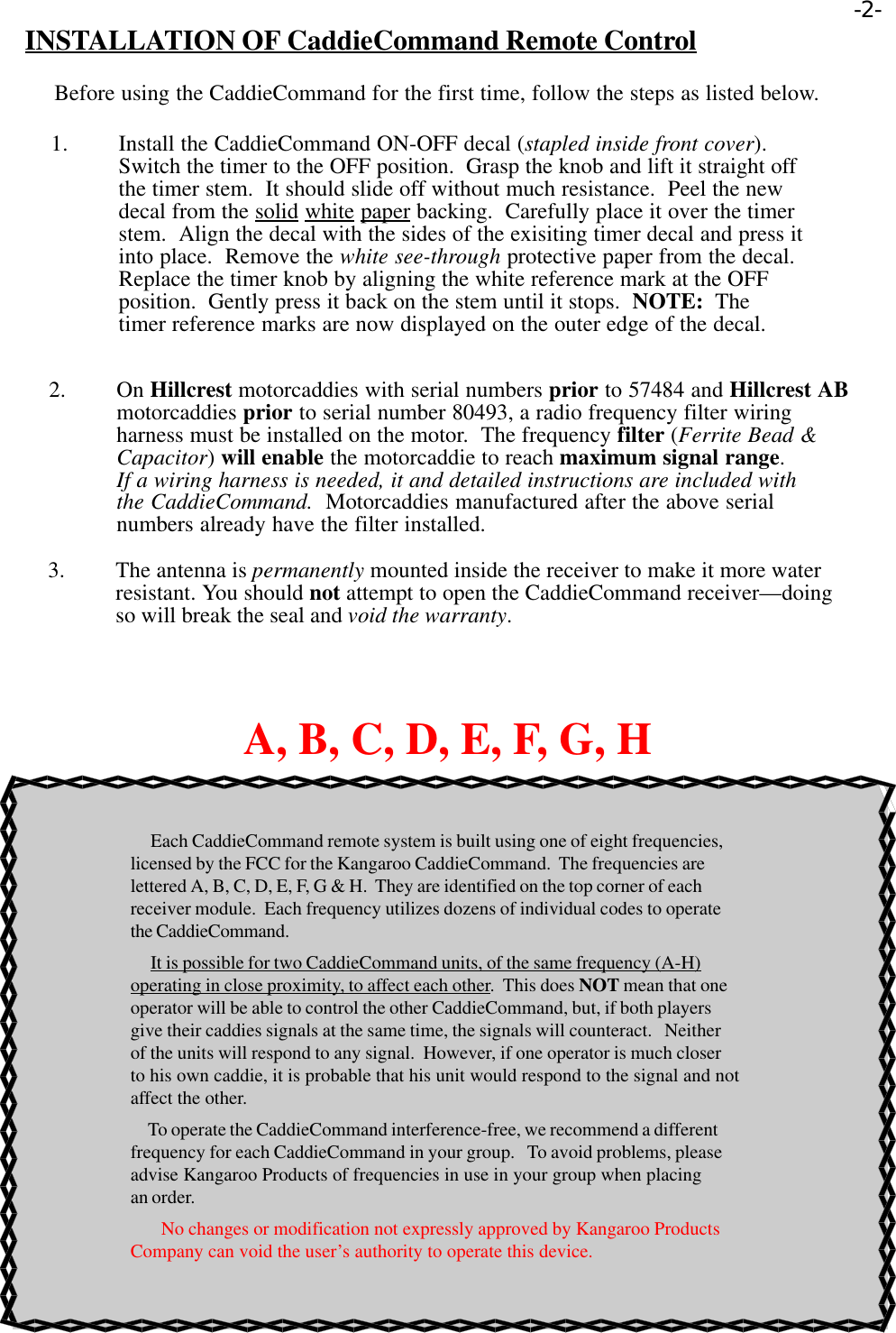 INSTALLATION OF CaddieCommand Remote ControlBefore using the CaddieCommand for the first time, follow the steps as listed below.1. Install the CaddieCommand ON-OFF decal (stapled inside front cover).Switch the timer to the OFF position.  Grasp the knob and lift it straight offthe timer stem.  It should slide off without much resistance.  Peel the newdecal from the solid white paper backing.  Carefully place it over the timerstem.  Align the decal with the sides of the exisiting timer decal and press itinto place.  Remove the white see-through protective paper from the decal.Replace the timer knob by aligning the white reference mark at the OFFposition.  Gently press it back on the stem until it stops.  NOTE:  Thetimer reference marks are now displayed on the outer edge of the decal.2. On Hillcrest motorcaddies with serial numbers prior to 57484 and Hillcrest ABmotorcaddies prior to serial number 80493, a radio frequency filter wiringharness must be installed on the motor.  The frequency filter (Ferrite Bead &amp;Capacitor) will enable the motorcaddie to reach maximum signal range.If a wiring harness is needed, it and detailed instructions are included withthe CaddieCommand.  Motorcaddies manufactured after the above serialnumbers already have the filter installed.3. The antenna is permanently mounted inside the receiver to make it more waterresistant. You should not attempt to open the CaddieCommand receiver—doingso will break the seal and void the warranty.A, B, C, D, E, F, G, H     Each CaddieCommand remote system is built using one of eight frequencies,licensed by the FCC for the Kangaroo CaddieCommand.  The frequencies arelettered A, B, C, D, E, F, G &amp; H.  They are identified on the top corner of eachreceiver module.  Each frequency utilizes dozens of individual codes to operatethe CaddieCommand.     It is possible for two CaddieCommand units, of the same frequency (A-H)operating in close proximity, to affect each other.  This does NOT mean that oneoperator will be able to control the other CaddieCommand, but, if both playersgive their caddies signals at the same time, the signals will counteract.   Neitherof the units will respond to any signal.  However, if one operator is much closerto his own caddie, it is probable that his unit would respond to the signal and notaffect the other.     To operate the CaddieCommand interference-free, we recommend a differentfrequency for each CaddieCommand in your group.   To avoid problems, pleaseadvise Kangaroo Products of frequencies in use in your group when placingan order.        No changes or modification not expressly approved by Kangaroo ProductsCompany can void the user’s authority to operate this device.-2-