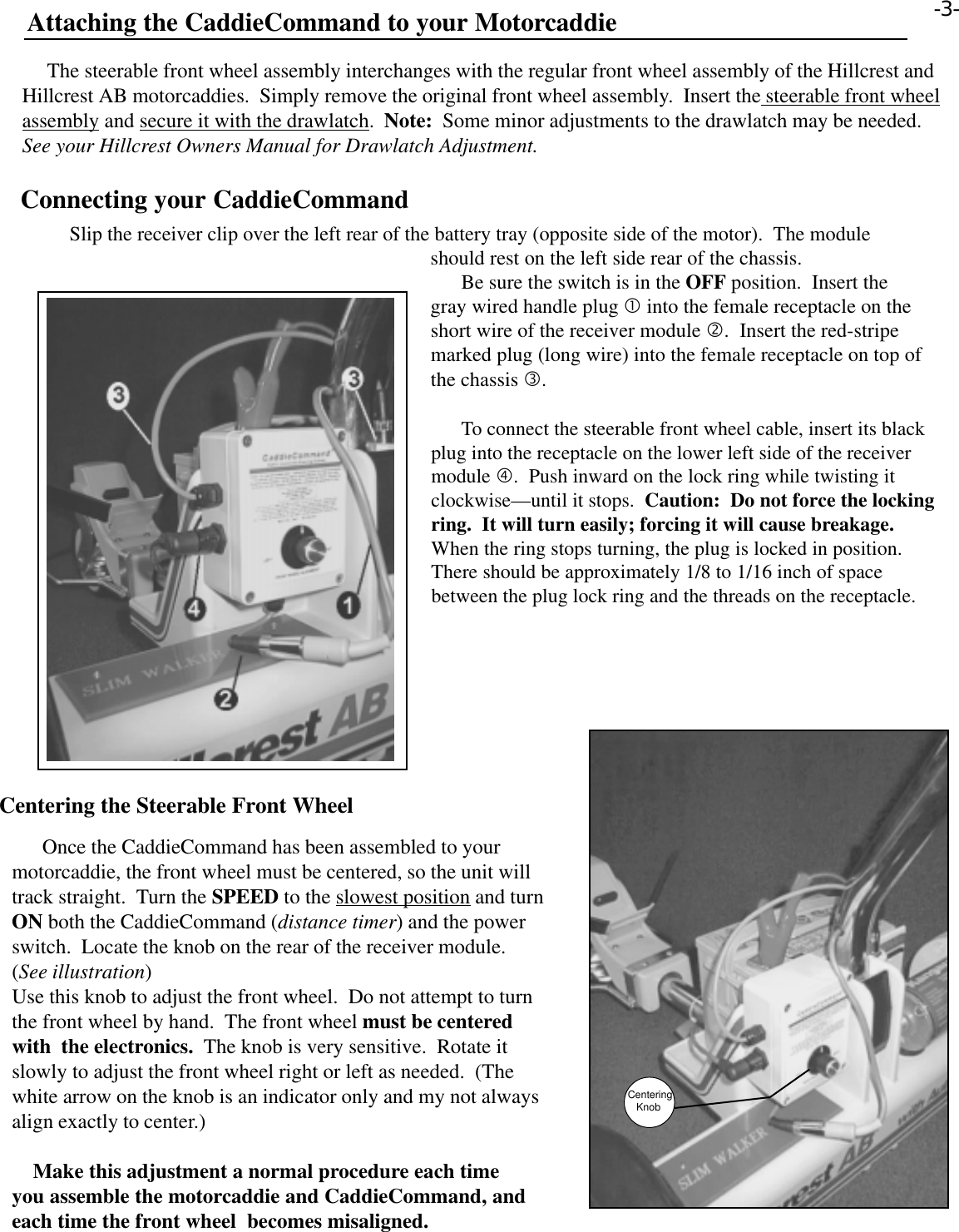       Once the CaddieCommand has been assembled to yourmotorcaddie, the front wheel must be centered, so the unit willtrack straight.  Turn the SPEED to the slowest position and turnON both the CaddieCommand (distance timer) and the powerswitch.  Locate the knob on the rear of the receiver module.(See illustration)Use this knob to adjust the front wheel.  Do not attempt to turnthe front wheel by hand.  The front wheel must be centeredwith  the electronics.  The knob is very sensitive.  Rotate itslowly to adjust the front wheel right or left as needed.  (Thewhite arrow on the knob is an indicator only and my not alwaysalign exactly to center.)    Make this adjustment a normal procedure each timeyou assemble the motorcaddie and CaddieCommand, andeach time the front wheel  becomes misaligned.Attaching the CaddieCommand to your Motorcaddie     The steerable front wheel assembly interchanges with the regular front wheel assembly of the Hillcrest andHillcrest AB motorcaddies.  Simply remove the original front wheel assembly.  Insert the steerable front wheelassembly and secure it with the drawlatch.  Note:  Some minor adjustments to the drawlatch may be needed.See your Hillcrest Owners Manual for Drawlatch Adjustment.  Centering the Steerable Front Wheel      Slip the receiver clip over the left rear of the battery tray (opposite side of the motor).  The moduleshould rest on the left side rear of the chassis.      Be sure the switch is in the OFF position.  Insert thegray wired handle plug • into the female receptacle on theshort wire of the receiver module ‚.  Insert the red-stripemarked plug (long wire) into the female receptacle on top ofthe chassis ƒ.      To connect the steerable front wheel cable, insert its blackplug into the receptacle on the lower left side of the receivermodule „.  Push inward on the lock ring while twisting itclockwise—until it stops.  Caution:  Do not force the lockingring.  It will turn easily; forcing it will cause breakage.When the ring stops turning, the plug is locked in position.There should be approximately 1/8 to 1/16 inch of spacebetween the plug lock ring and the threads on the receptacle.-3- Connecting your CaddieCommandCentering   Knob