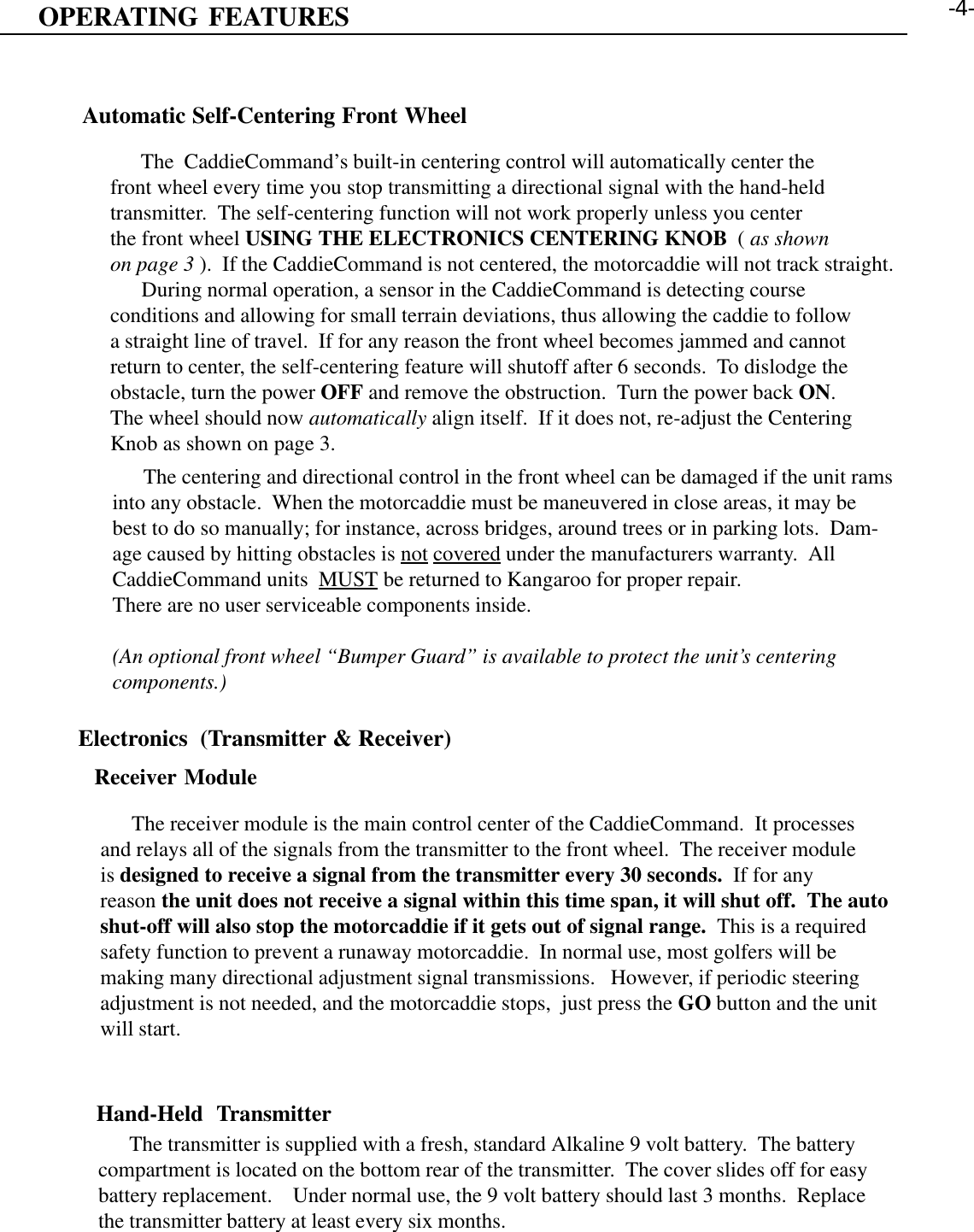 OPERATING FEATURESAutomatic Self-Centering Front Wheel      The  CaddieCommand’s built-in centering control will automatically center thefront wheel every time you stop transmitting a directional signal with the hand-heldtransmitter.  The self-centering function will not work properly unless you centerthe front wheel USING THE ELECTRONICS CENTERING KNOB  ( as shownon page 3 ).  If the CaddieCommand is not centered, the motorcaddie will not track straight.      During normal operation, a sensor in the CaddieCommand is detecting courseconditions and allowing for small terrain deviations, thus allowing the caddie to followa straight line of travel.  If for any reason the front wheel becomes jammed and cannotreturn to center, the self-centering feature will shutoff after 6 seconds.  To dislodge theobstacle, turn the power OFF and remove the obstruction.  Turn the power back ON.The wheel should now automatically align itself.  If it does not, re-adjust the CenteringKnob as shown on page 3.      The centering and directional control in the front wheel can be damaged if the unit ramsinto any obstacle.  When the motorcaddie must be maneuvered in close areas, it may bebest to do so manually; for instance, across bridges, around trees or in parking lots.  Dam-age caused by hitting obstacles is not covered under the manufacturers warranty.  AllCaddieCommand units  MUST be returned to Kangaroo for proper repair.There are no user serviceable components inside.(An optional front wheel “Bumper Guard” is available to protect the unit’s centeringcomponents.)Electronics  (Transmitter &amp; Receiver)Receiver Module      The receiver module is the main control center of the CaddieCommand.  It processesand relays all of the signals from the transmitter to the front wheel.  The receiver moduleis designed to receive a signal from the transmitter every 30 seconds.  If for anyreason the unit does not receive a signal within this time span, it will shut off.  The autoshut-off will also stop the motorcaddie if it gets out of signal range.  This is a requiredsafety function to prevent a runaway motorcaddie.  In normal use, most golfers will bemaking many directional adjustment signal transmissions.   However, if periodic steeringadjustment is not needed, and the motorcaddie stops,  just press the GO button and the unitwill start.Hand-Held  Transmitter      The transmitter is supplied with a fresh, standard Alkaline 9 volt battery.  The batterycompartment is located on the bottom rear of the transmitter.  The cover slides off for easybattery replacement.    Under normal use, the 9 volt battery should last 3 months.  Replacethe transmitter battery at least every six months.-4-