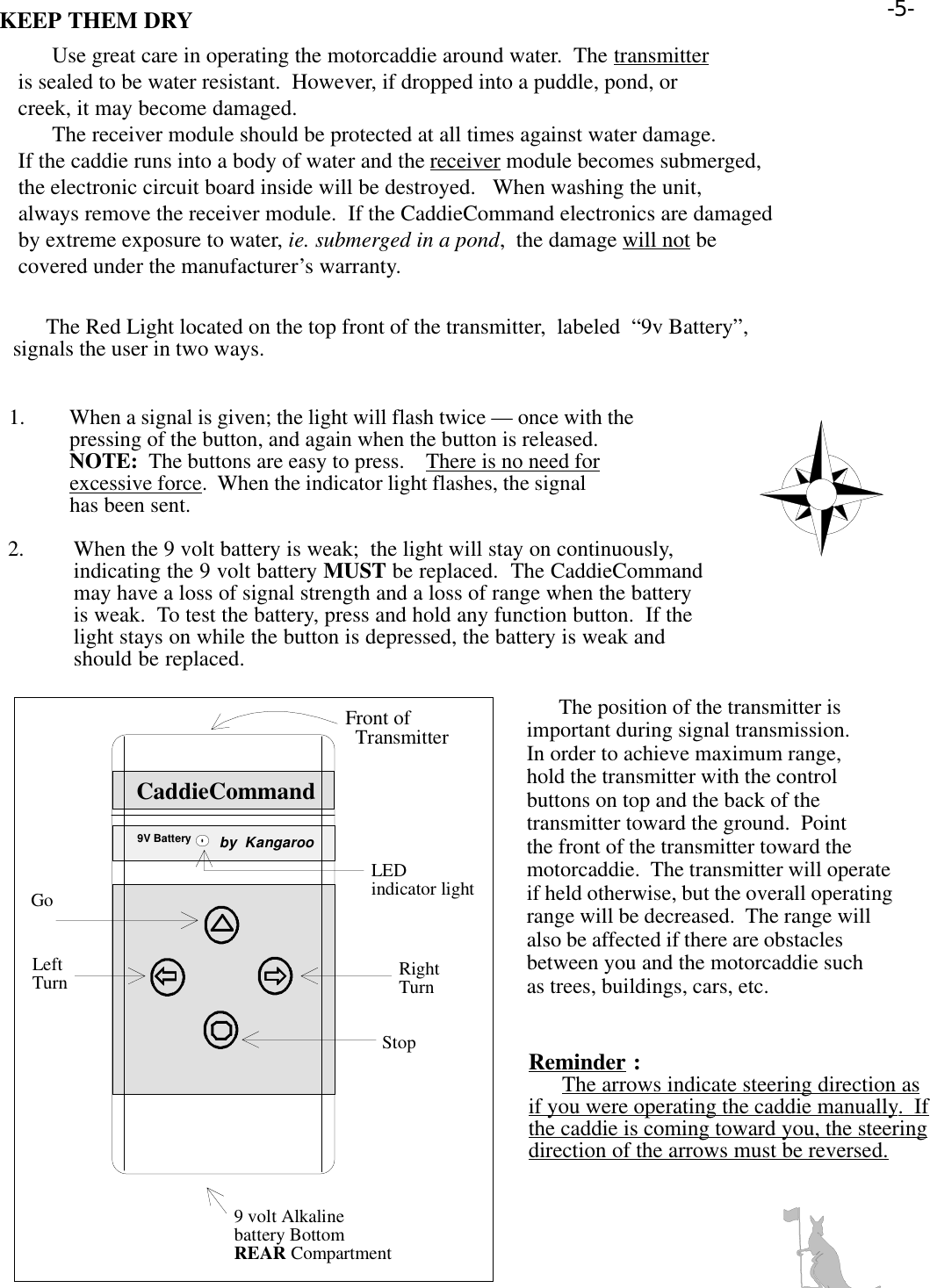 KEEP THEM DRY      Use great care in operating the motorcaddie around water.  The transmitteris sealed to be water resistant.  However, if dropped into a puddle, pond, orcreek, it may become damaged.      The receiver module should be protected at all times against water damage.If the caddie runs into a body of water and the receiver module becomes submerged,the electronic circuit board inside will be destroyed.   When washing the unit,always remove the receiver module.  If the CaddieCommand electronics are damagedby extreme exposure to water, ie. submerged in a pond,  the damage will not becovered under the manufacturer’s warranty.      The Red Light located on the top front of the transmitter,  labeled  “9v Battery”,signals the user in two ways. 1. When a signal is given; the light will flash twice — once with thepressing of the button, and again when the button is released.NOTE:  The buttons are easy to press.    There is no need forexcessive force.  When the indicator light flashes, the signalhas been sent.2. When the 9 volt battery is weak;  the light will stay on continuously,indicating the 9 volt battery MUST be replaced.  The CaddieCommandmay have a loss of signal strength and a loss of range when the batteryis weak.  To test the battery, press and hold any function button.  If thelight stays on while the button is depressed, the battery is weak andshould be replaced.      The position of the transmitter isimportant during signal transmission.In order to achieve maximum range,hold the transmitter with the controlbuttons on top and the back of thetransmitter toward the ground.  Pointthe front of the transmitter toward themotorcaddie.  The transmitter will operateif held otherwise, but the overall operatingrange will be decreased.  The range willalso be affected if there are obstaclesbetween you and the motorcaddie suchas trees, buildings, cars, etc.Reminder :      The arrows indicate steering direction asif you were operating the caddie manually.  Ifthe caddie is coming toward you, the steeringdirection of the arrows must be reversed.CaddieCommand9V Batteryby  KangarooððððððððLEDindicator lightStopLeftTurn RightTurnGo9 volt Alkalinebattery Bottom REAR CompartmentFront of  Transmitter-5-