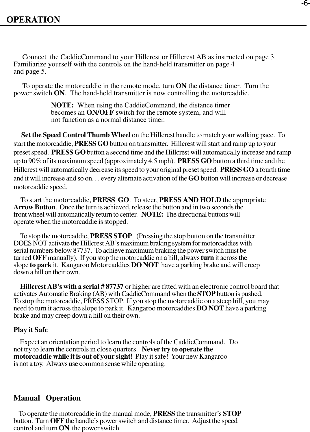 OPERATION     Connect  the CaddieCommand to your Hillcrest or Hillcrest AB as instructed on page 3.Familiarize yourself with the controls on the hand-held transmitter on page 4and page 5.     To operate the motorcaddie in the remote mode, turn ON the distance timer.  Turn thepower switch ON.  The hand-held transmitter is now controlling the motorcaddie.                     NOTE:  When using the CaddieCommand, the distance timer                     becomes an ON/OFF switch for the remote system, and will                     not function as a normal distance timer.      Set the Speed Control Thumb Wheel on the Hillcrest handle to match your walking pace.  Tostart the motorcaddie, PRESS GO button on transmitter.  Hillcrest will start and ramp up to yourpreset speed.  PRESS GO button a second time and the Hillcrest will automatically increase and rampup to 90% of its maximum speed (approximately 4.5 mph).  PRESS GO button a third time and theHillcrest will automatically decrease its speed to your original preset speed.  PRESS GO a fourth timeand it will increase and so on. . . every alternate activation of the GO button will increase or decreasemotorcaddie speed.     To start the motorcaddie, PRESS  GO.  To steer, PRESS AND HOLD the appropriateArrow Button.  Once the turn is achieved, release the button and in two seconds thefront wheel will automatically return to center.   NOTE:  The directional buttons willoperate when the motorcaddie is stopped.     To stop the motorcaddie, PRESS STOP.  (Pressing the stop button on the transmitterDOES NOT activate the Hillcrest AB’s maximum braking system for motorcaddies withserial numbers below 87737.  To achieve maximum braking the power switch must beturned OFF manually).  If you stop the motorcaddie on a hill, always turn it across theslope to park it.  Kangaroo Motorcaddies DO NOT  have a parking brake and will creepdown a hill on their own.     Hillcrest AB’s with a serial # 87737 or higher are fitted with an electronic control board thatactivates Automatic Braking (AB) with CaddieCommand when the STOP button is pushed.To stop the motorcaddie, PRESS STOP.  If you stop the motorcaddie on a steep hill, you mayneed to turn it across the slope to park it.  Kangaroo motorcaddies DO NOT have a parkingbrake and may creep down a hill on their own.Play it Safe     Expect an orientation period to learn the controls of the CaddieCommand.   Donot try to learn the controls in close quarters.   Never try to operate themotorcaddie while it is out of your sight!  Play it safe!  Your new Kangaroois not a toy.  Always use common sense while operating.Manual  Operation    To operate the motorcaddie in the manual mode, PRESS the transmitter’s STOPbutton.  Turn OFF the handle’s power switch and distance timer.  Adjust the speedcontrol and turn ON  the power switch.-6-