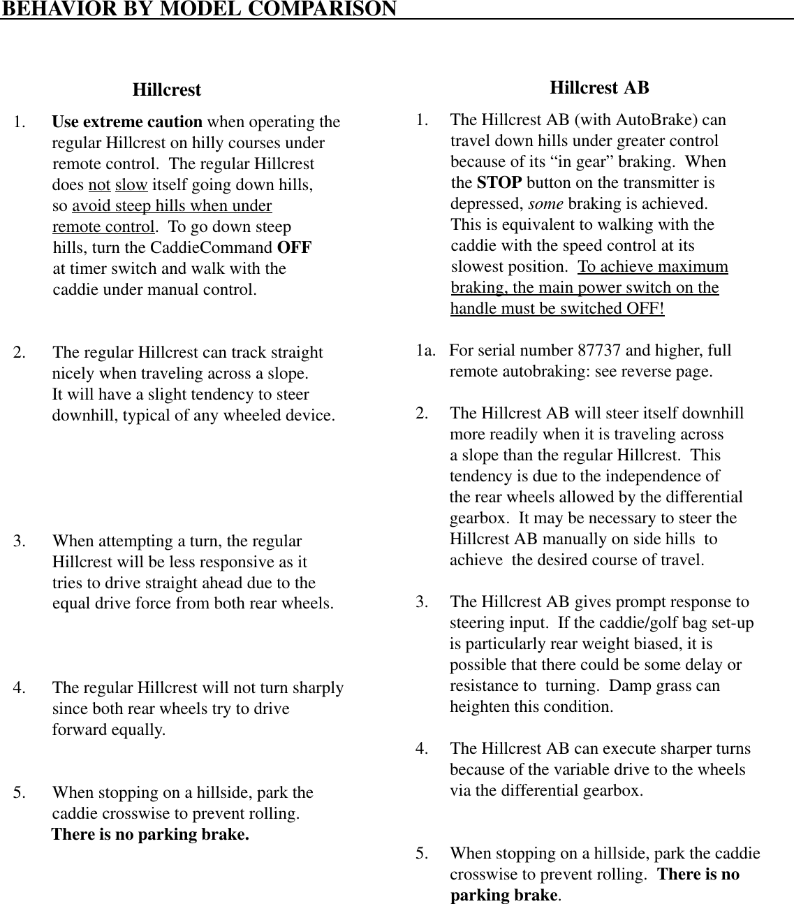BEHAVIOR BY MODEL COMPARISONHillcrest Hillcrest AB1.      Use extreme caution when operating the         regular Hillcrest on hilly courses under         remote control.  The regular Hillcrest         does not slow itself going down hills,         so avoid steep hills when under         remote control.  To go down steep         hills, turn the CaddieCommand OFF         at timer switch and walk with the         caddie under manual control.2.      The regular Hillcrest can track straight         nicely when traveling across a slope.         It will have a slight tendency to steer         downhill, typical of any wheeled device.3.      When attempting a turn, the regular         Hillcrest will be less responsive as it         tries to drive straight ahead due to the         equal drive force from both rear wheels.4.      The regular Hillcrest will not turn sharply         since both rear wheels try to drive         forward equally.5.      When stopping on a hillside, park the         caddie crosswise to prevent rolling.         There is no parking brake.1.     The Hillcrest AB (with AutoBrake) can        travel down hills under greater control        because of its “in gear” braking.  When        the STOP button on the transmitter is        depressed, some braking is achieved.        This is equivalent to walking with the        caddie with the speed control at its        slowest position.  To achieve maximum        braking, the main power switch on the        handle must be switched OFF!1a.   For serial number 87737 and higher, full        remote autobraking: see reverse page.2.     The Hillcrest AB will steer itself downhill        more readily when it is traveling across        a slope than the regular Hillcrest.  This        tendency is due to the independence of        the rear wheels allowed by the differential        gearbox.  It may be necessary to steer the        Hillcrest AB manually on side hills  to        achieve  the desired course of travel.3.     The Hillcrest AB gives prompt response to        steering input.  If the caddie/golf bag set-up        is particularly rear weight biased, it is        possible that there could be some delay or        resistance to  turning.  Damp grass can        heighten this condition.4.     The Hillcrest AB can execute sharper turns        because of the variable drive to the wheels        via the differential gearbox.5.     When stopping on a hillside, park the caddie        crosswise to prevent rolling.  There is no        parking brake.