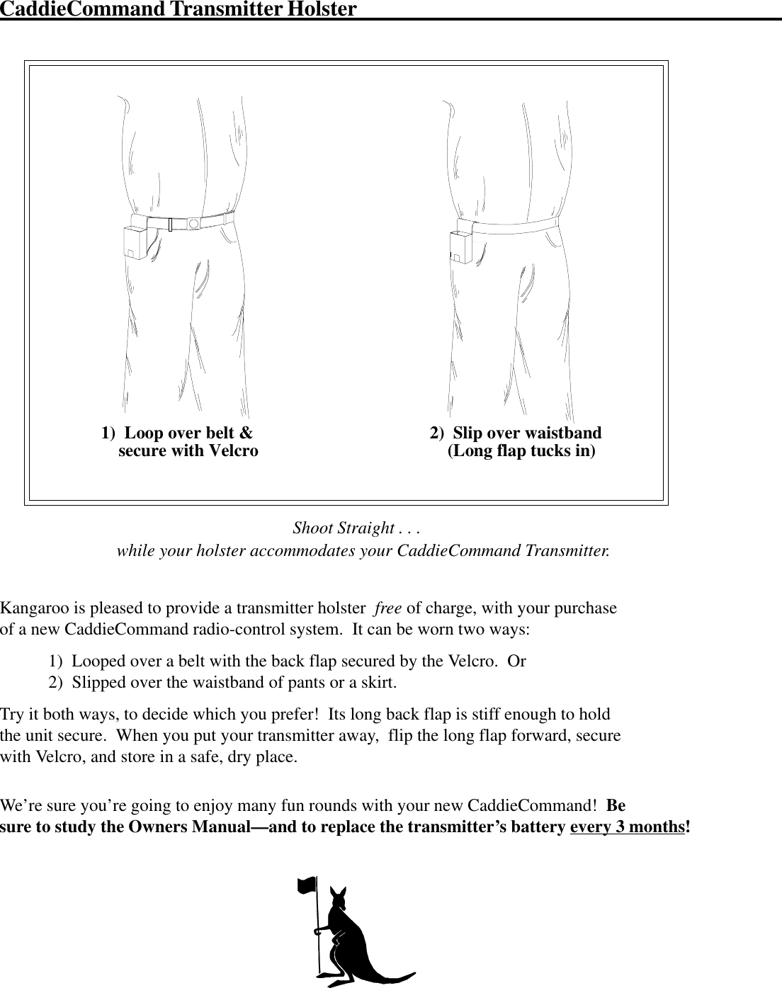 CaddieCommand Transmitter Holster1)  Loop over belt &amp;    secure with Velcro 2)  Slip over waistband    (Long flap tucks in)                                    Shoot Straight . . .while your holster accommodates your CaddieCommand Transmitter.Kangaroo is pleased to provide a transmitter holster  free of charge, with your purchaseof a new CaddieCommand radio-control system.  It can be worn two ways:           1)  Looped over a belt with the back flap secured by the Velcro.  Or           2)  Slipped over the waistband of pants or a skirt.Try it both ways, to decide which you prefer!  Its long back flap is stiff enough to holdthe unit secure.  When you put your transmitter away,  flip the long flap forward, securewith Velcro, and store in a safe, dry place.We’re sure you’re going to enjoy many fun rounds with your new CaddieCommand!  Besure to study the Owners Manual—and to replace the transmitter’s battery every 3 months!