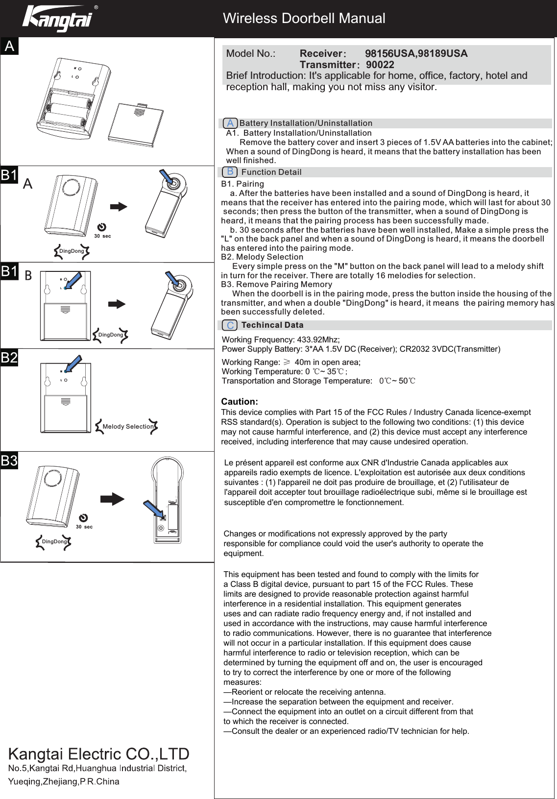 Wireless Doorbell ManualModel No.:  Receiver：      98156USA,98189USA    Transmitter：90022Brief Introduction: It&apos;s applicable for home, office, factory, hotel and reception hall, making you not miss any visitor.Function DetailB1. Pairinga. After the batteries have been installed and a sound of DingDong is heard, itmeans that the receiver has entered into the pairing mode, which will last for about 30 seconds; then press the button of the transmitter, when a sound of DingDong is heard, it means that the pairing process has been successfully made.b. 30 seconds after the batteries have been well installed, Make a simple press the&quot;L&quot; on the back panel and when a sound of DingDong is heard, it means the doorbell has entered into the pairing mode.B2. Melody Selection     Every simple press on the &quot;M&quot; button on the back panel will lead to a melody shift in turn for the receiver. There are totally 16 melodies for selection.B3. Remove Pairing Memory     When the doorbell is in the pairing mode, press the button inside the housing of thetransmitter, and when a double &quot;DingDong&quot; is heard, it means  the pairing memory has been successfully deleted.A1.  Battery Installation/Uninstallation      Remove the battery cover and insert 3 pieces of 1.5V AA batteries into the cabinet; When a sound of DingDong is heard, it means that the battery installation has been well finished.Battery Installation/UninstallationTechincal DataWorking Frequency: 433.92Mhz;Power Supply Battery: 3*AA 1.5V DCWorking Range: ≥   40m in open area; Working Temperature: 0 ℃~   35℃  ;Transportation and Storage Temperature:   0℃~   50℃DingDongDingDongDingDongMelody Selection(Receiver); CR2032 3VDC(Transmitter)Caution:This device complies with Part 15 of the FCC Rules / Industry Canada licence-exempt RSS standard(s). Operation is subject to the following two conditions: (1) this device may not cause harmful interference, and (2) this device must accept any interference received, including interference that may cause undesired operation. Changes or modifications not expressly approved by the party responsible for compliance could void the user&apos;s authority to operate the equipment.This equipment has been tested and found to comply with the limits for a Class B digital device, pursuant to part 15 of the FCC Rules. These limits are designed to provide reasonable protection against harmful interference in a residential installation. This equipment generates uses and can radiate radio frequency energy and, if not installed and used in accordance with the instructions, may cause harmful interference to radio communications. However, there is no guarantee that interference will not occur in a particular installation. If this equipment does cause harmful interference to radio or television reception, which can be determined by turning the equipment off and on, the user is encouraged to try to correct the interference by one or more of the following measures:—Reorient or relocate the receiving antenna.—Increase the separation between the equipment and receiver.—Connect the equipment into an outlet on a circuit different from that to which the receiver is connected.—Consult the dealer or an experienced radio/TV technician for help.Le présent appareil est conforme aux CNR d&apos;Industrie Canada applicables aux appareils radio exempts de licence. L&apos;exploitation est autorisée aux deux conditions suivantes : (1) l&apos;appareil ne doit pas produire de brouillage, et (2) l&apos;utilisateur de l&apos;appareil doit accepter tout brouillage radioélectrique subi, même si le brouillage est susceptible d&apos;en compromettre le fonctionnement.