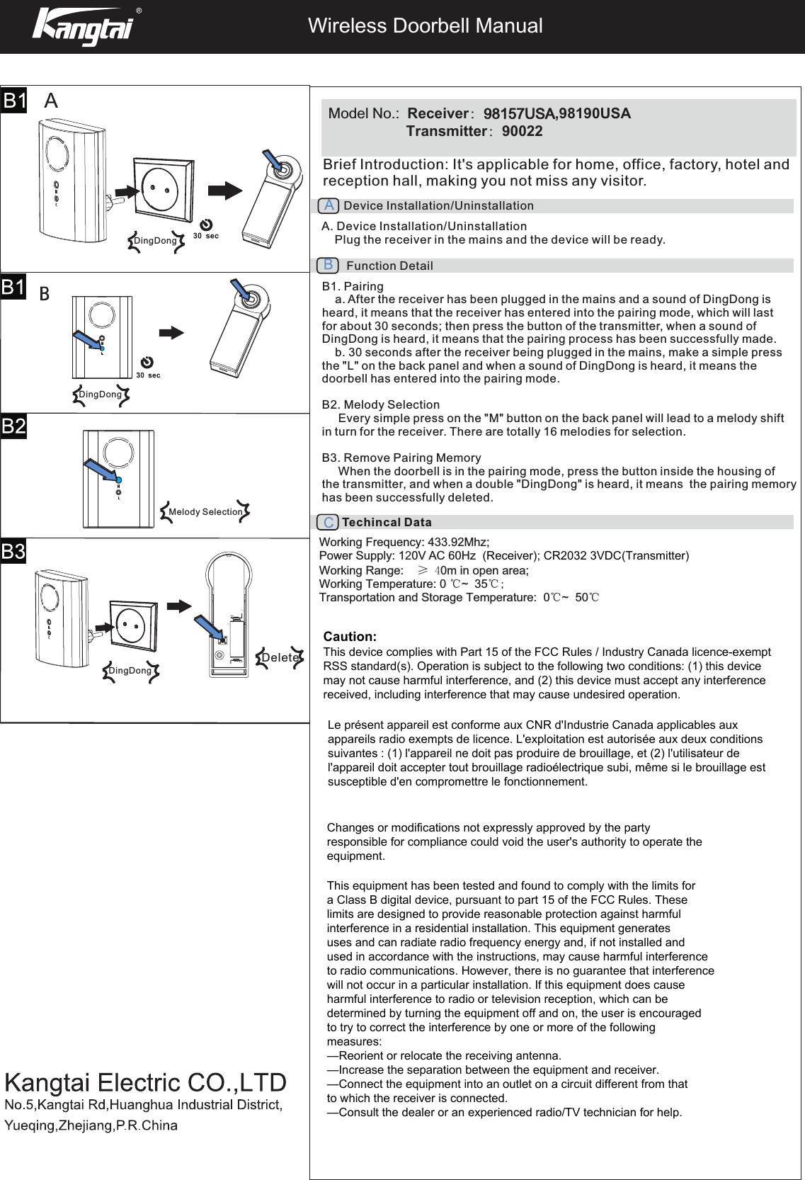  Wireless Doorbell ManualModel No.:  Receiver：98157USA,98190USA        Transmitter：90022Brief Introduction: It&apos;s applicable for home, office, factory, hotel and reception hall, making you not miss any visitor. Device Installation/UninstallationA. Device Installation/Uninstallation    Plug the receiver in the mains and the device will be ready.Function DetailB1. Pairinga. After the receiver has been plugged in the mains and a sound of DingDong isheard, it means that the receiver has entered into the pairing mode, which will last for about 30 seconds; then press the button of the transmitter, when a sound of DingDong is heard, it means that the pairing process has been successfully made.b. 30 seconds after the receiver being plugged in the mains, make a simple pressthe &quot;L&quot; on the back panel and when a sound of DingDong is heard, it means the doorbell has entered into the pairing mode.B2. Melody Selection     Every simple press on the &quot;M&quot; button on the back panel will lead to a melody shift in turn for the receiver. There are totally 16 melodies for selection.B3. Remove Pairing Memory     When the doorbell is in the pairing mode, press the button inside the housing of the transmitter, and when a double &quot;DingDong&quot; is heard, it means  the pairing memory has been successfully deleted.Techincal DataWorking Frequency: 433.92Mhz; Power Supply: 120V AC 60HzWorking Range:    ≥ 40m in open area; Working Temperature: 0 ℃~    35℃  ;Transportation and Storage Temperature:  0℃  ~  50℃DingDongDingDongDingDongMelody SelectionDeleteCaution:This device complies with Part 15 of the FCC Rules / Industry Canada licence-exempt RSS standard(s). Operation is subject to the following two conditions: (1) this device may not cause harmful interference, and (2) this device must accept any interference received, including interference that may cause undesired operation. Changes or modifications not expressly approved by the party responsible for compliance could void the user&apos;s authority to operate the equipment.This equipment has been tested and found to comply with the limits for a Class B digital device, pursuant to part 15 of the FCC Rules. These limits are designed to provide reasonable protection against harmful interference in a residential installation. This equipment generates uses and can radiate radio frequency energy and, if not installed and used in accordance with the instructions, may cause harmful interference to radio communications. However, there is no guarantee that interference will not occur in a particular installation. If this equipment does cause harmful interference to radio or television reception, which can be determined by turning the equipment off and on, the user is encouraged to try to correct the interference by one or more of the following measures:—Reorient or relocate the receiving antenna.—Increase the separation between the equipment and receiver.—Connect the equipment into an outlet on a circuit different from that to which the receiver is connected.—Consult the dealer or an experienced radio/TV technician for help.(Receiver); CR2032 3VDC(Transmitter)Le présent appareil est conforme aux CNR d&apos;Industrie Canada applicables aux appareils radio exempts de licence. L&apos;exploitation est autorisée aux deux conditions suivantes : (1) l&apos;appareil ne doit pas produire de brouillage, et (2) l&apos;utilisateur de l&apos;appareil doit accepter tout brouillage radioélectrique subi, même si le brouillage est susceptible d&apos;en compromettre le fonctionnement.