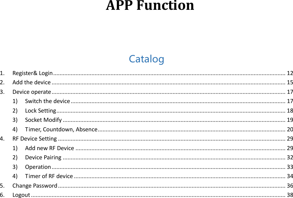   APP Function   Catalog 1.  Register&amp; Login .................................................................................................................................................. 12 2.  Add the device ................................................................................................................................................... 15 3.  Device operate ................................................................................................................................................... 17 1)  Switch the device ....................................................................................................................................... 17 2)  Lock Setting ................................................................................................................................................ 18 3)  Socket Modify ............................................................................................................................................ 19 4)  Timer, Countdown, Absence ...................................................................................................................... 20 4.  RF Device Setting ............................................................................................................................................... 29 1)  Add new RF Device .................................................................................................................................... 29 2)  Device Pairing ............................................................................................................................................ 32 3)  Operation ................................................................................................................................................... 33 4)  Timer of RF device ..................................................................................................................................... 34 5.  Change Password ............................................................................................................................................... 36 6.  Logout ................................................................................................................................................................ 38             