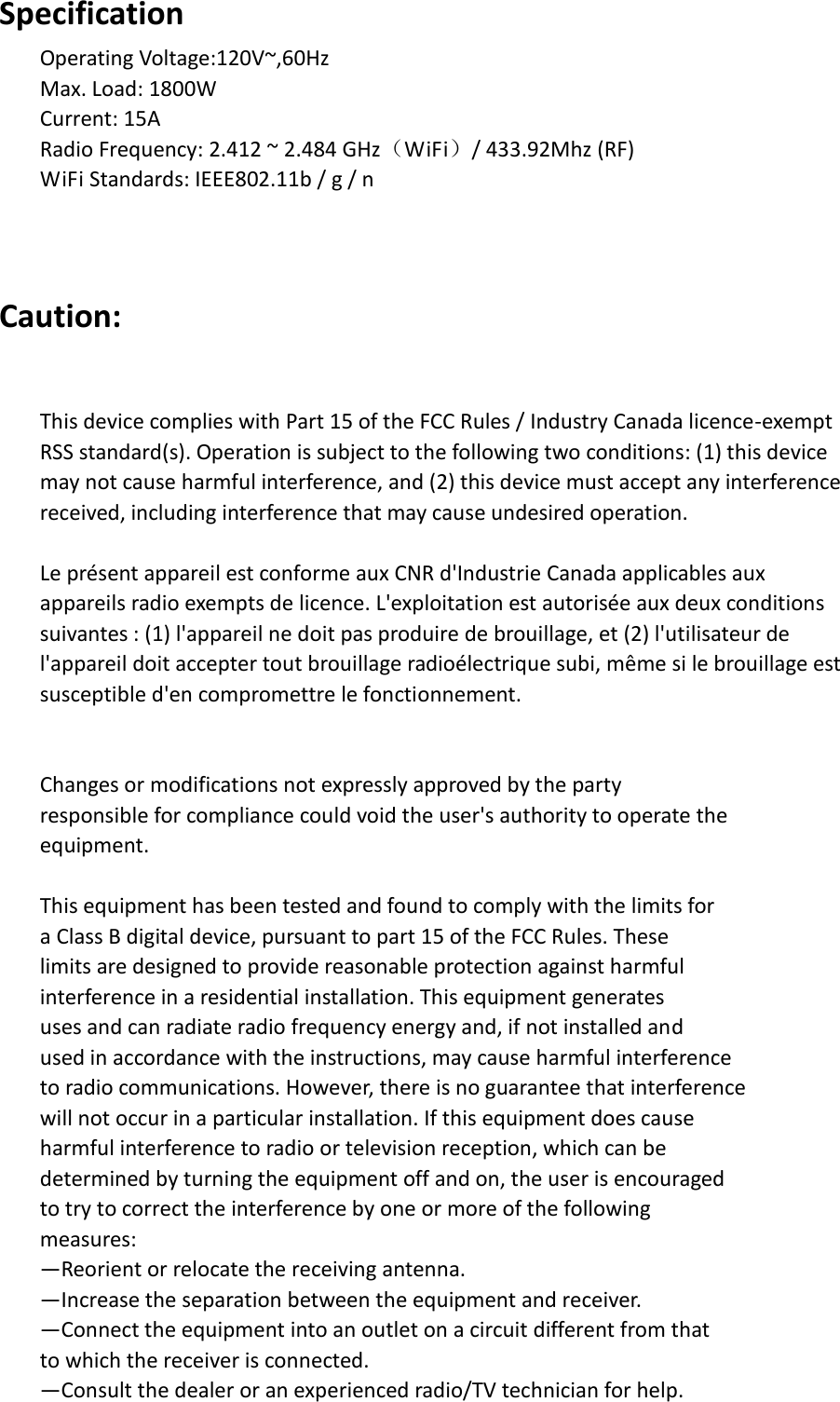 Specification Operating Voltage:120V~,60Hz Max. Load: 1800W Current: 15A Radio Frequency: 2.412 ~ 2.484 GHz（WiFi）/ 433.92Mhz (RF) WiFi Standards: IEEE802.11b / g / n    Caution:  This device complies with Part 15 of the FCC Rules / Industry Canada licence-exempt   RSS standard(s). Operation is subject to the following two conditions: (1) this device   may not cause harmful interference, and (2) this device must accept any interference   received, including interference that may cause undesired operation.  Le présent appareil est conforme aux CNR d&apos;Industrie Canada applicables aux   appareils radio exempts de licence. L&apos;exploitation est autorisée aux deux conditions   suivantes : (1) l&apos;appareil ne doit pas produire de brouillage, et (2) l&apos;utilisateur de   l&apos;appareil doit accepter tout brouillage radioélectrique subi, même si le brouillage est   susceptible d&apos;en compromettre le fonctionnement.   Changes or modifications not expressly approved by the party   responsible for compliance could void the user&apos;s authority to operate the   equipment.  This equipment has been tested and found to comply with the limits for   a Class B digital device, pursuant to part 15 of the FCC Rules. These   limits are designed to provide reasonable protection against harmful   interference in a residential installation. This equipment generates   uses and can radiate radio frequency energy and, if not installed and   used in accordance with the instructions, may cause harmful interference   to radio communications. However, there is no guarantee that interference   will not occur in a particular installation. If this equipment does cause   harmful interference to radio or television reception, which can be   determined by turning the equipment off and on, the user is encouraged   to try to correct the interference by one or more of the following   measures: —Reorient or relocate the receiving antenna. —Increase the separation between the equipment and receiver. —Connect the equipment into an outlet on a circuit different from that   to which the receiver is connected. —Consult the dealer or an experienced radio/TV technician for help. 