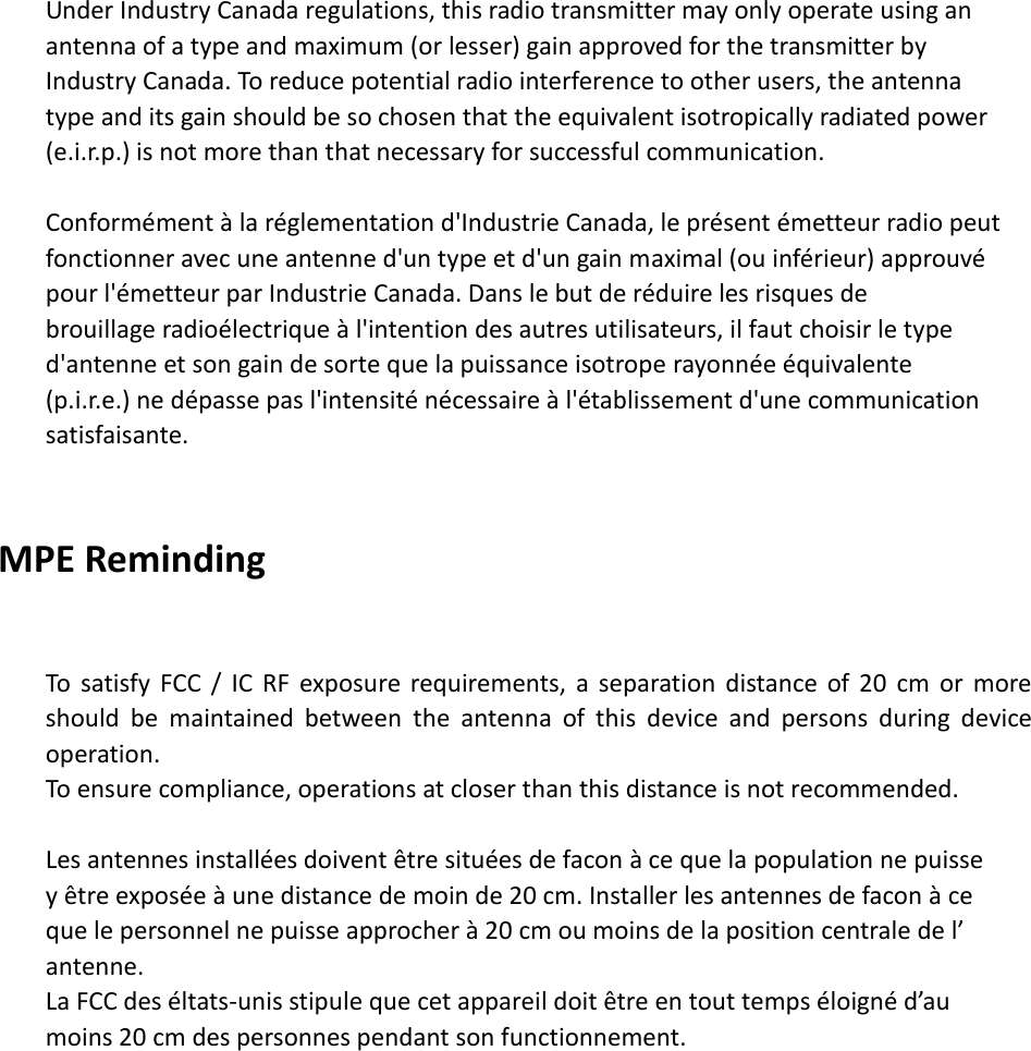   Under Industry Canada regulations, this radio transmitter may only operate using an   antenna of a type and maximum (or lesser) gain approved for the transmitter by   Industry Canada. To reduce potential radio interference to other users, the antenna   type and its gain should be so chosen that the equivalent isotropically radiated power   (e.i.r.p.) is not more than that necessary for successful communication.    Conformément à la réglementation d&apos;Industrie Canada, le présent émetteur radio peut fonctionner avec une antenne d&apos;un type et d&apos;un gain maximal (ou inférieur) approuvé   pour l&apos;émetteur par Industrie Canada. Dans le but de réduire les risques de   brouillage radioélectrique à l&apos;intention des autres utilisateurs, il faut choisir le type   d&apos;antenne et son gain de sorte que la puissance isotrope rayonnée équivalente   (p.i.r.e.) ne dépasse pas l&apos;intensité nécessaire à l&apos;établissement d&apos;une communication   satisfaisante.   MPE Reminding  To  satisfy  FCC  /  IC  RF  exposure  requirements,  a  separation  distance  of 20  cm  or  more should  be  maintained  between  the  antenna  of  this  device  and  persons  during  device operation. To ensure compliance, operations at closer than this distance is not recommended.    Les antennes installées doivent être situées de facon à ce que la population ne puisse   y être exposée à une distance de moin de 20 cm. Installer les antennes de facon à ce   que le personnel ne puisse approcher à 20 cm ou moins de la position centrale de l’   antenne. La FCC des éltats-unis stipule que cet appareil doit être en tout temps éloigné d’au   moins 20 cm des personnes pendant son functionnement. 