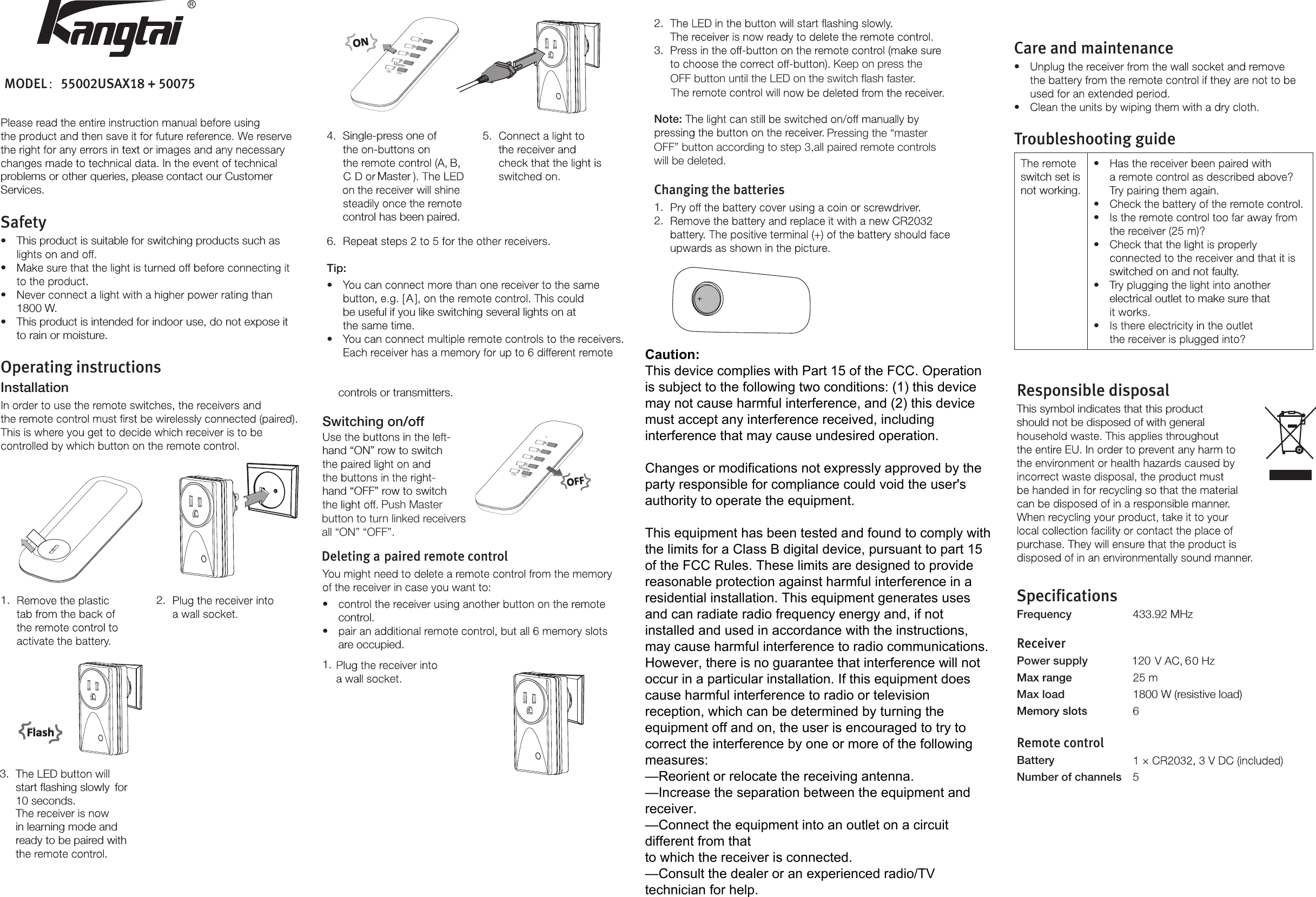 problems or other queries, please contact our Customer Services.Safety•This product is suitable for switching products such as• • 1800 W.•This product is intended for indoor use, do not expose itto rain or moisture.Operating instructionsInstallation6. Tip:•  A be useful if you like switching several lights on at • controls or transmitters.Switching on/off2. 3. Note:Pressing the “master Changing the batteries1. 2. Responsible disposalThis symbol indicates that this product should not be disposed of with general 1.  2. 3. start ﬂashing slowly  for 10 seconds.in learning mode and ready to be paired with 4. Single-press one ofcontrol has been paired. 5. hand “ON” row to switch hand “OFF” row to switch Deleting a paired remote control• control.• are occupied.1.Care and maintenance• • Troubleshooting guideswitch set is not working.• • • • switched on and not faulty.• electrical outlet to make sure that • SpecificationsFrequency  433.92 MHzReceiverPower supply Max load  1800 W (resistive load)6Remote controlBattery Number of channels  5Master120 6Keep on press the OFF button until the LED on the switch flash faster.OFF” button according to step 3,all paired remote controls will be deleted.Push Master button to turn linked receivers all “ON” “OFF”. ABCDMasterON OFFABCDMasterON OFF MODEL：55002USAX18 + 50075Caution:This device complies with Part 15 of the FCC. Operation is subject to the following two conditions: (1) this device may not cause harmful interference, and (2) this device must accept any interference received, including interference that may cause undesired operation.Changes or modifications not expressly approved by the party responsible for compliance could void the user&apos;s authority to operate the equipment.This equipment has been tested and found to comply with the limits for a Class B digital device, pursuant to part 15 of the FCC Rules. These limits are designed to provide reasonable protection against harmful interference in a residential installation. This equipment generates uses and can radiate radio frequency energy and, if not installed and used in accordance with the instructions, may cause harmful interference to radio communications. However, there is no guarantee that interference will not occur in a particular installation. If this equipment does cause harmful interference to radio or television reception, which can be determined by turning the equipment off and on, the user is encouraged to try to correct the interference by one or more of the following measures:—Reorient or relocate the receiving antenna.—Increase the separation between the equipment and receiver.—Connect the equipment into an outlet on a circuit different from that to which the receiver is connected.—Consult the dealer or an experienced radio/TV technician for help.