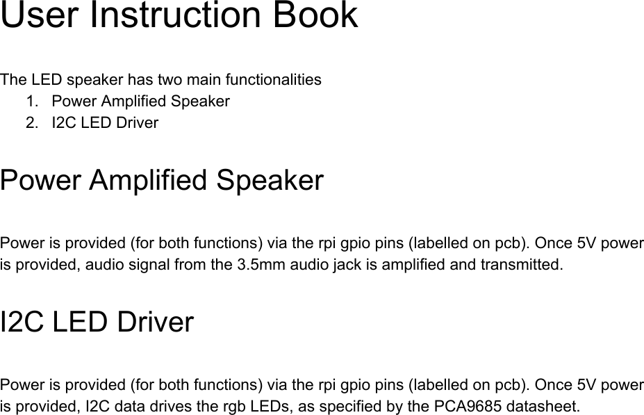 UserInstructionBookTheLEDspeakerhastwomainfunctionalities1. PowerAmplifiedSpeaker2. I2CLEDDriverPowerAmplifiedSpeakerPowerisprovided(forbothfunctions)viatherpigpiopins(labelledonpcb).Once5Vpowerisprovided,audiosignalfromthe3.5mmaudiojackisamplifiedandtransmitted.I2CLEDDriverPowerisprovided(forbothfunctions)viatherpigpiopins(labelledonpcb).Once5Vpowerisprovided,I2CdatadrivesthergbLEDs,asspecifiedbythePCA9685datasheet.