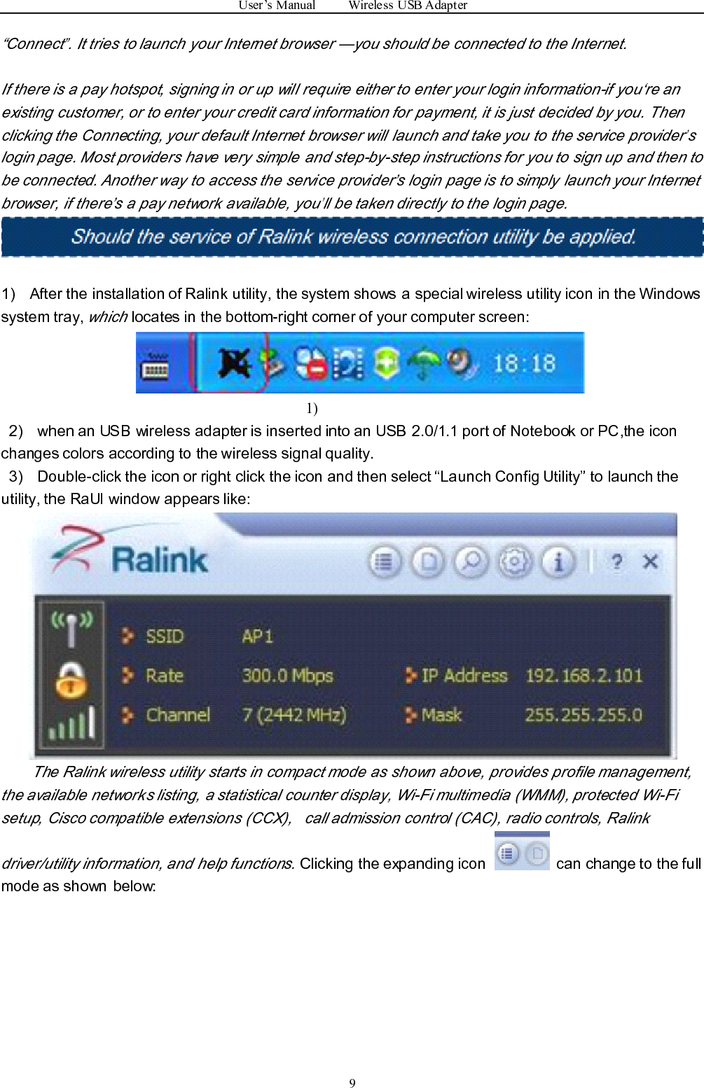 User ’ s Manual Wireless USB Adapter9“ Connect”. It tries to launch your Internet browser — you should be connected to the Internet.If there is a pay hotspot, signing in or up will require either to enter your login information-if you ‘ re anexisting customer, or to enter your credit card information for payment, it is just decided by you. Thenclicking the Connecting, your default Internet browser will launch and take you to the service provider’slogin page. Most providers have very simple and step-by-step instructions for you to sign up and then tobe connected. Another way to access the service provider ’ s login page is to simply launch your Internetbrowser, if there ’ s a pay network available, you’ll be taken directly to the login page.1) After the installation of Ralink utility, the system shows a special wireless utility icon in the Windowssystem tray,whichlocates in the bottom-right corner of your computer screen:1)2) w hen an USB wireless adapter is inserted into an USB 2.0/1.1 port of Notebook or PC ,t he iconchanges colors according to the wireless signal quality .3) Double-click the icon or right click the icon and then select “ Launch Config Utility ” to launch theutility, the RaUI window appears like:The Ralink wireless utility starts in compact mode as shown above, provides profile management,the available networks listing, a statistical counter display, Wi-Fi multimedia (WMM), protected Wi-Fisetup, Cisco compatible extensions (CCX), call admission control (CAC), radio controls, Ralinkdriver/utility information, and help functions.Clicking the expanding icon can change to the fullmode as shown below: