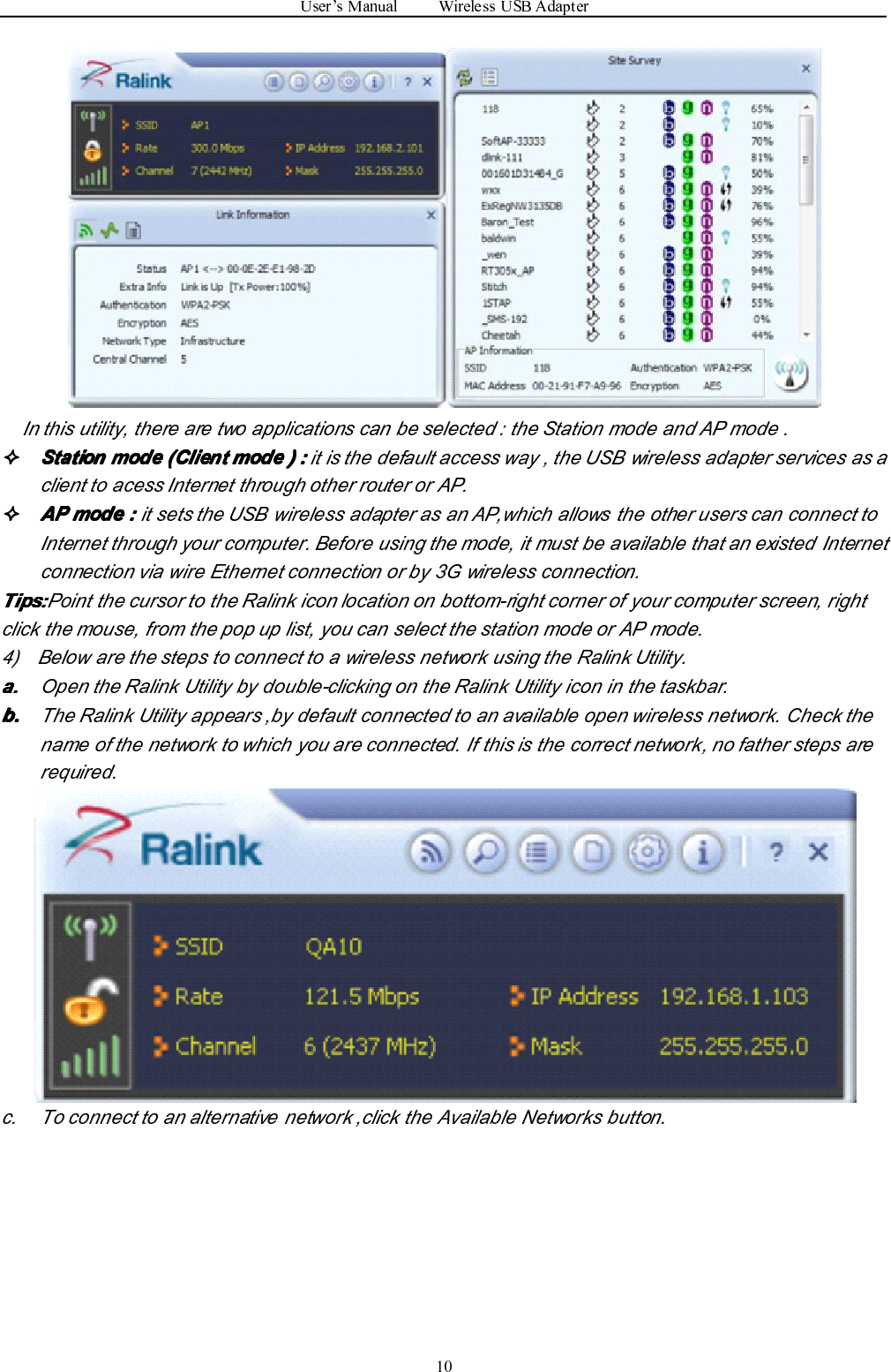 User ’ s Manual Wireless USB Adapter10In this utility, there are two applications can be selected : the Station mode and AP mode .����StationStationStationStation modemodemodemode (Client(Client(Client(Client modemodemodemode )))) ::::it is the default access way , the USB wireless adapter services as aclient to acess Internet through other router or AP.����APAPAPAP modemodemodemode ::::it sets the USB wireless adapter as an AP,which allows the other users can connect toInternet through your computer. Before using the mode, it must be available that an existed Internetconnection via wire Ethernet connection or by 3G wireless connection.Tips:Tips:Tips:Tips: Point the cursor to the Ralink icon location on bottom-right corner of your computer screen, rightclick the mouse, from the pop up list, you can select the station mode or AP mode.4) Below are the steps to connect to a wireless network using the Ralink Utility.a.a.a.a. Open the Ralink Utility by double-clicking on the Ralink Utility icon in the taskbar.b.b.b.b. The Ralink Utility appears ,by default connected to an available open wireless network. Check thename of the network to which you are connected. If this is the correct network, no father steps arerequired.c. To connect to an alternative network ,click the Available Networks button.