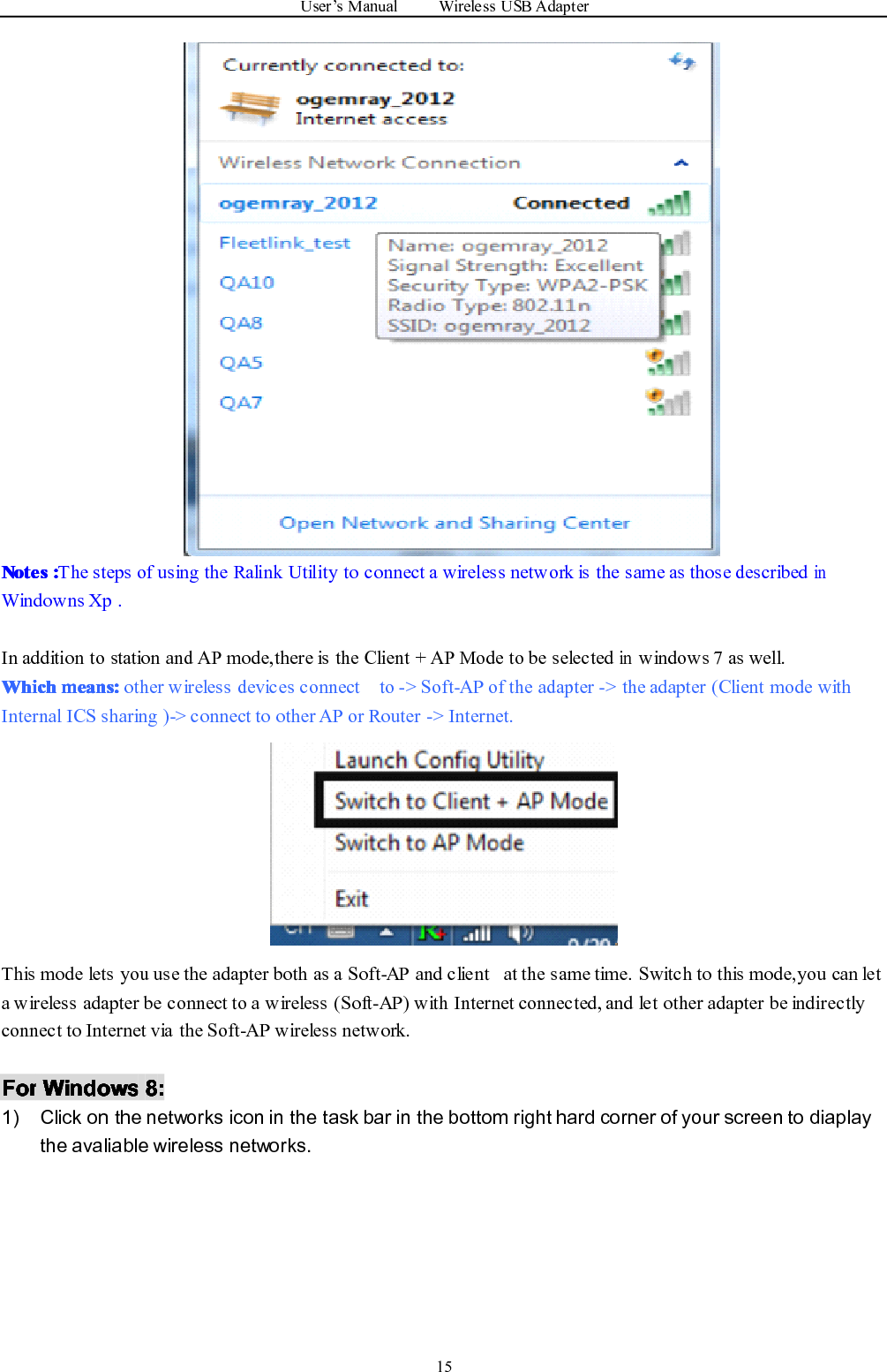 User ’ s Manual Wireless USB Adapter15NotesNotesNotesNotes ::::The steps of using the Ralink Utility to connect a wireless network is the same as those describedinWindowns Xp .In addition to station and AP mode,there is the Client + AP Mode to be selectedinwindows 7 as well.WhichWhichWhichWhich means:means:means:means: other wireless devices connect to -&gt; Soft-AP of the adapter -&gt; the adapter (Client mode withInternal ICS sharing )-&gt; connect to other AP or Router -&gt; Internet.This mode lets you use the adapter both as a Soft-AP and client at the same time. Switch to this mode,you can leta wireless adapter be connect to a wireless (Soft-AP) with Internet connected, and let other adapter be indirectlyconnect to Internet via the Soft-AP wireless network.ForForForFor WindowsWindowsWindowsWindows 8888 ::::1) Click on the networks icon in the task bar in the bottom right hard corner of your screen to diaplaythe avaliable wireless networks.