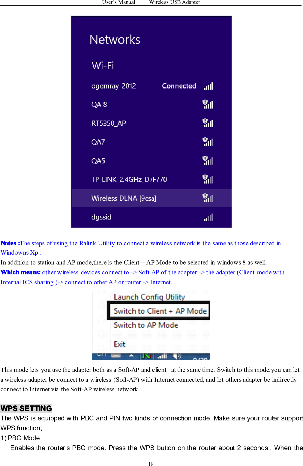 User ’ s Manual Wireless USB Adapter18NotesNotesNotesNotes ::::The steps of using the Ralink Utility to connect a wireless network is the same as those describedinWindowns Xp .In addition to station and AP mode,there is the Client + AP Mode to be selectedinwindows 8 as well.WhichWhichWhichWhich means:means:means:means: other wireless devices connect to -&gt; Soft-AP of the adapter -&gt; the adapter (Client mode withInternal ICS sharing )-&gt; connect to other AP or router -&gt; Internet.This mode lets you use the adapter both as a Soft-AP and client at the same time. Switch to this mode,you can leta wireless adapter be connect to a wireless (Soft-AP) with Internet connected, and let others adapter be indirectlyconnect to Internet via the Soft-AP wireless network.WPSWPSWPSWPS SETTINGSETTINGSETTINGSETTINGThe WPS is equipped with PBC and PIN two kinds of connection mode. Make sure your router supportWPS function,1) PBC ModeEnables the router ’ s PBC mode. Press the WPS button on the router about 2 seconds , When the