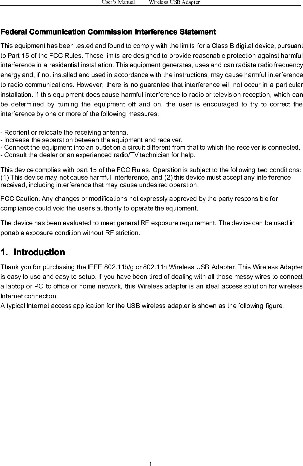 User’sManualWirelessUSBAdapter1Federal Federal Federal FederalCommunication Communication Communication CommunicationCommission Commission Commission CommissionInterference Interference Interference InterferenceStatement Statement Statement StatementThisequipmenthasbeentestedandfoundtocomplywiththelimitsforaClassBdigitaldevice,pursuanttoPart15oftheFCCRules.Theselimitsaredesignedtoprovidereasonableprotectionagainstharmfulinterferenceinaresidentialinstallation.Thisequipmentgenerates,usesandcanradiateradiofrequencyenergyand,ifnotinstalledandusedinaccordancewiththeinstructions,maycauseharmfulinterferencetoradiocommunications.However,thereisnoguaranteethatinterferencewillnotoccurinaparticularinstallation.Ifthisequipmentdoescauseharmfulinterferencetoradioortelevisionreception,whichcanbedeterminedbyturningtheequipmentoffandon,theuserisencouragedtotrytocorrecttheinterferencebyoneormoreofthefollowingmeasures:-Reorientorrelocatethereceivingantenna.-Increasetheseparationbetweentheequipmentandreceiver.-Connecttheequipmentintoanoutletonacircuitdifferentfromthattowhichthereceiverisconnected.-Consultthedealeroranexperiencedradio/TVtechnicianforhelp.Thisdevicecomplieswithpart15oftheFCCRules.Operationissubjecttothefollowingtwoconditions:(1)Thisdevicemaynotcauseharmfulinterference,and(2)thisdevicemustacceptanyinterferencereceived,includinginterferencethatmaycauseundesiredoperation.FCCCaution:Anychangesormodificationsnotexpresslyapprovedbythepartyresponsibleforcompliancecouldvoidtheuser&apos;sauthoritytooperatetheequipment.ThedevicehasbeenevaluatedtomeetgeneralRFexposurerequirement.ThedevicecanbeusedinportableexposureconditionwithoutRFstriction.1. 1. 1. 1.Introduction Introduction Introduction IntroductionThankyouforpurchasingtheIEEE802.11b/gor802.11nWirelessUSBAdapter.ThisWirelessAdapteriseasytouseandeasytosetup.IfyouhavebeentiredofdealingwithallthosemessywirestoconnectalaptoporPCtoofficeorhomenetwork,thisWirelessadapterisanidealaccesssolutionforwirelessInternetconnection.AtypicalInternetaccessapplicationfortheUSBwirelessadapterisshownasthefollowingfigure: