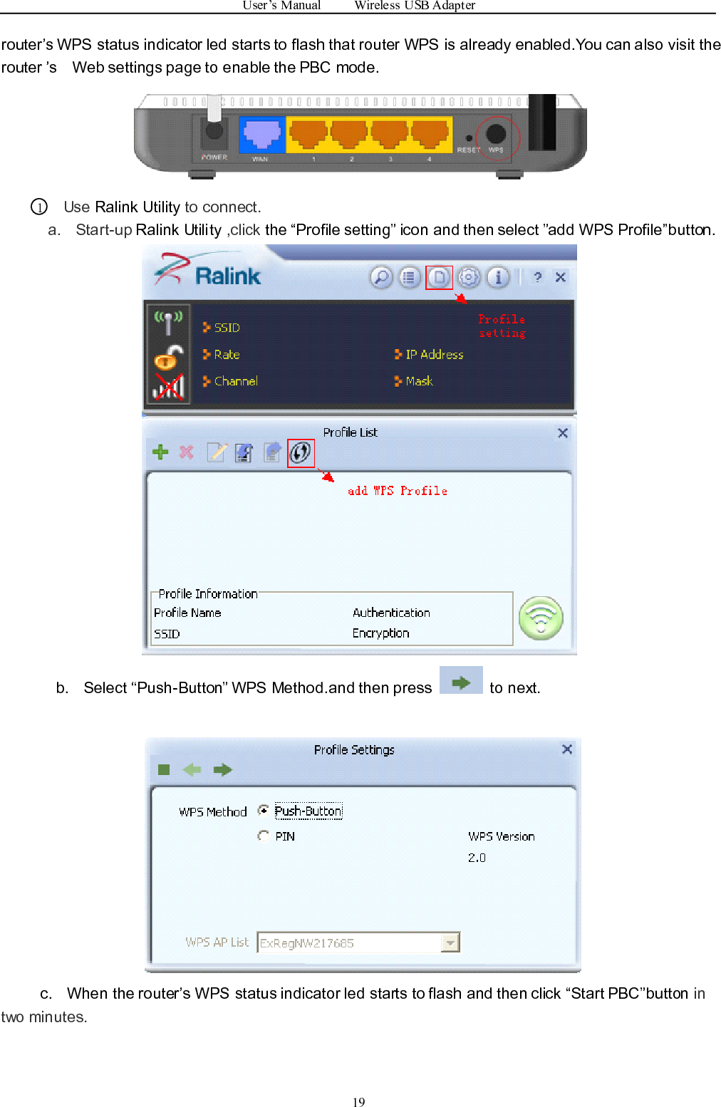 User ’ s Manual Wireless USB Adapter19router ’ s WPS status indicator led starts to flash that router WPS is already enabled.You can also visit therouter ’ s Web settings page to enable the PBC mode.1Use Ralink Utility to connect .a. Start-up Ralink Utility ,click the “ Profile setting ” icon and then select ” add WPS Profile ” button.b. Select “ Push-Button ” WPS Method.and then press to next.c. When the router ’ s WPS status indicator led starts to flash and then click “ Start PBC ” button intwo minutes.