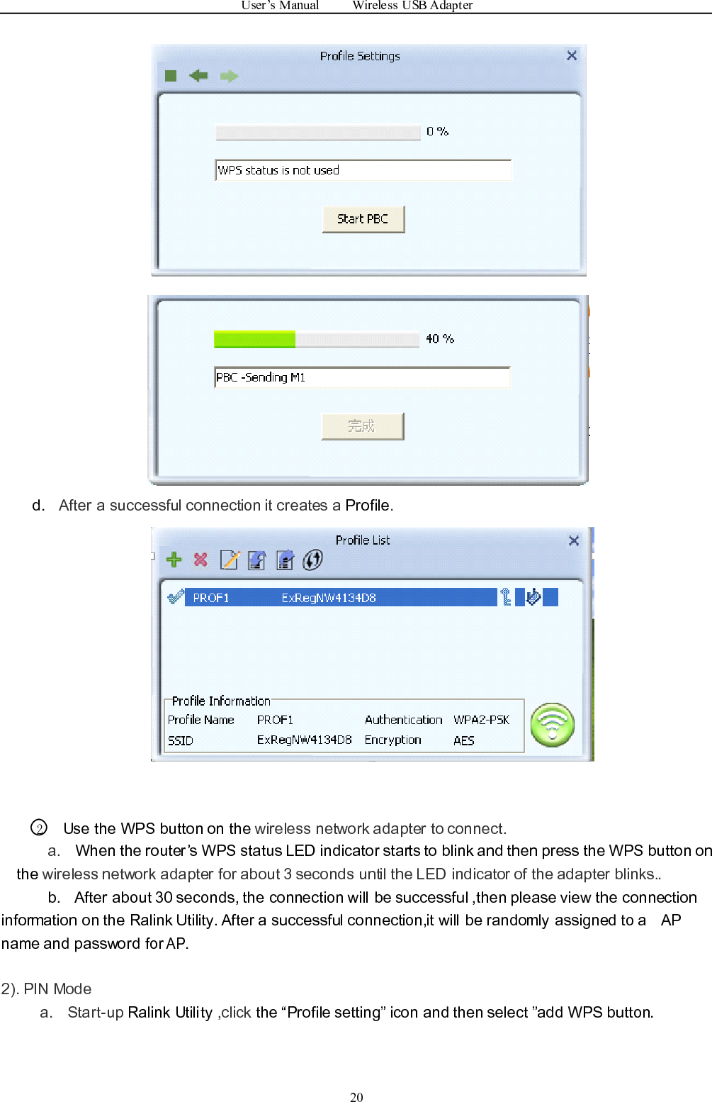 User ’ s Manual Wireless USB Adapter20d. After a successful connection it creates a Profile .2Use the WPS button on the wireless network adapter to connect.a. When the router ’ s WPS status LED indicator starts to blink and then press the WPS button onthe wireless network adapte r for about 3 seconds until the LED indicator of the adapter blinks. .b. After about 30 seconds, the connection will be successful ,then p lease view the connectioninformation on the Ralink Utility. After a successful connection, it will be randomly assigned to a APname and password forAP.2). PIN Modea. Start-up Ralink Utility ,click the “ Profile setting ” icon and then select ” add WPS button.