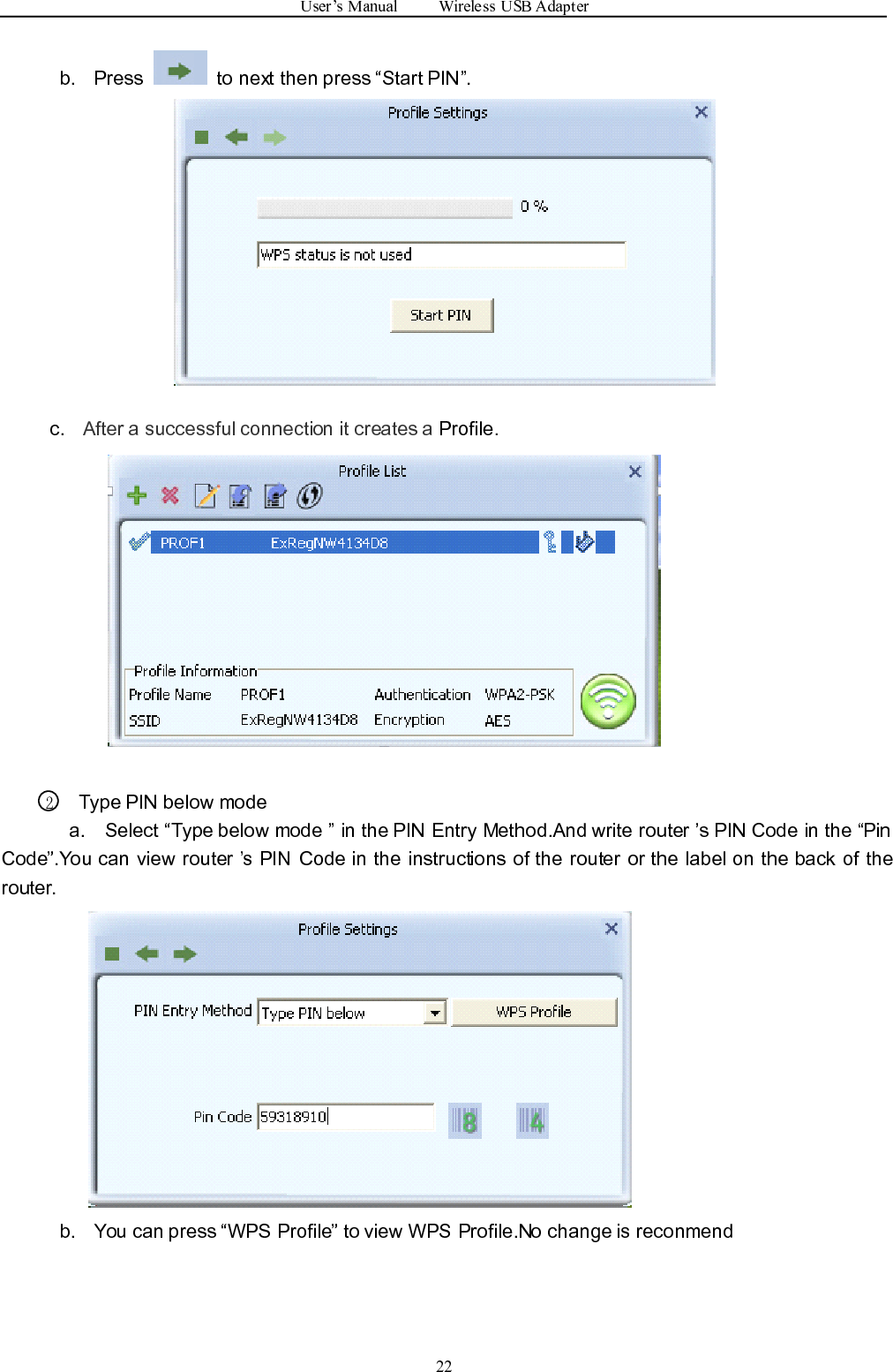 User ’ s Manual Wireless USB Adapter22b. Press to next then press “ Start PIN ” .c . After a successful connection it creates a Profile .2Type PIN below modea. Select “ Type below mode ” in the PIN Entry Method.And write router ’ s PIN Code i n the “ PinCode ” .You can view router ’ s PIN Code in the instructions of the router or the label on the back of therouter.b. You can press “ WPS Profile ” to view WPS Profile.No change is reconmend