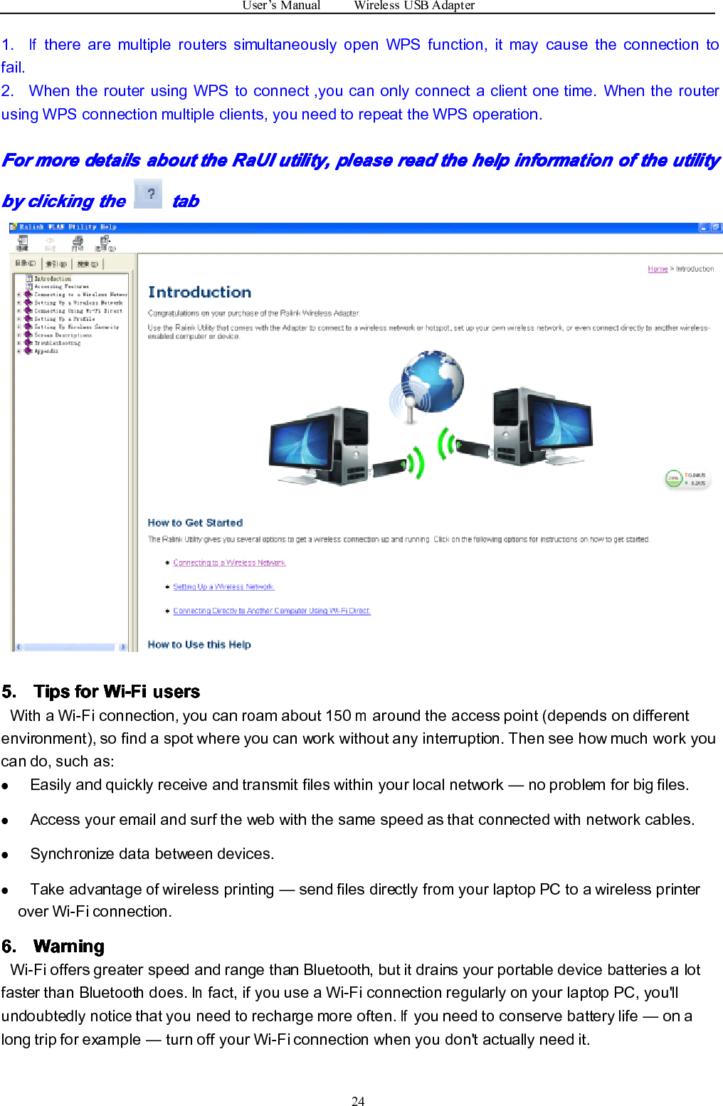 User ’ s Manual Wireless USB Adapter241.Ifthere are multiple routers simultaneously open WPS function, it may cause the connection tofail.2. When the router using WPS to connect ,you can only connect a client one time. When the routerusing WPS connection multiple clients, you need to repeat the WPS operation.ForForForFor moremoremoremore detailsdetailsdetailsdetails aboutaboutaboutabout thethethethe RaUIRaUIRaUIRaUI utility,utility,utility,utility, pleasepleasepleaseplease readreadreadread thethethethe helphelphelphelp informationinformationinformationinformation ofofofof thethethethe utilityutilityutilityutilitybybybyby clickingclickingclickingclicking thethethethe tatatata bbbb5.5.5.5. TipsTipsTipsTips forforforfor Wi-FiWi-FiWi-FiWi-Fi usersusersusersusersWith a Wi-Fi connection, you can roam about 150maround the access point (depends on differentenvironment), so find a spot where you can work without any interruption. Then see how much work youcan do, such as:�Easily and quickly receive and transmit files within your local network — no problem for big files.�Access your email and surf the web with the same speed as that connected with network cables.�Synchronize data between devices.�Take advantage of wireless printing — send files directly from your laptop PC to a wireless printerover Wi-Fi connection.6.6.6.6. WarningWarningWarningWarningWi-Fi offers greater speed and range than Bluetooth, but it drains your portable device batteries a lotfaster than Bluetooth does.Infact, if you use a Wi-Fi connection regularly on your laptop PC, you&apos;llundoubtedly notice that you need to recharge more often.Ifyou need to conserve battery life — on along trip for example — turn off your Wi-Fi connection when you don&apos;t actually need it.