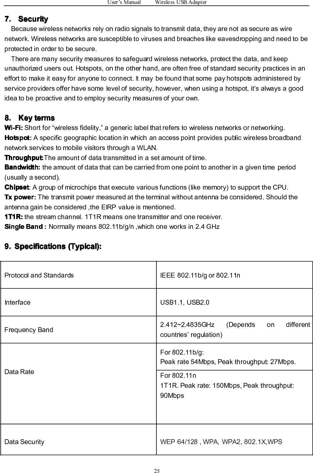 User’sManualWirelessUSBAdapter257. 7. 7. 7.Security Security Security SecurityBecausewirelessnetworksrelyonradiosignalstotransmitdata,theyarenotassecureaswirenetwork.Wirelessnetworksaresusceptibletovirusesandbreacheslikeeavesdroppingandneedtobeprotectedinordertobesecure.Therearemanysecuritymeasurestosafeguardwirelessnetworks,protectthedata,andkeepunauthorizedusersout.Hotspots,ontheotherhand,areoftenfreeofstandardsecuritypracticesinanefforttomakeiteasyforanyonetoconnect.Itmaybefoundthatsomepayhotspotsadministeredbyserviceprovidersofferhavesomelevelofsecurity,however,whenusingahotspot,it’salwaysagoodideatobeproactiveandtoemploysecuritymeasuresofyourown.8. 8. 8. 8.Key Key Key Keyterms terms terms termsWi-Fi: Wi-Fi: Wi-Fi: Wi-Fi:Shortfor“wirelessfidelity,”agenericlabelthatreferstowirelessnetworksornetworking.Hotspot: Hotspot: Hotspot: Hotspot:AspecificgeographiclocationinwhichanaccesspointprovidespublicwirelessbroadbandnetworkservicestomobilevisitorsthroughaWLAN.Throughput Throughput Throughput Throughput::::Theamountofdatatransmittedinasetamountoftime.Bandwidth Bandwidth Bandwidth Bandwidth::::theamountofdatathatcanbecarriedfromonepointtoanotherinagiventimeperiod(usuallyasecond).Chipset Chipset Chipset Chipset:Agroupofmicrochipsthatexecutevariousfunctions(likememory)tosupporttheCPU.Tx Tx Tx Txpower: power: power: power:Thetransmitpowermeasuredattheterminalwithoutantennabeconsidered.Shouldtheantennagainbeconsidered,theEIRPvalueismentioned.1T1R: 1T1R: 1T1R: 1T1R:thestreamchannel.1T1Rmeansonetransmitterandonereceiver.Single Single Single SingleBand Band Band Band::::Normallymeans802.11b/g/n,whichoneworksin2.4GHz9. 9. 9. 9.Specifications Specifications Specifications Specifications(Typical): (Typical): (Typical): (Typical):ProtocolandStandardsIEEE802.11b/gor802.11nInterfaceUSB1.1,USB2.0FrequencyBand2.412~2.4835GHz(Dependsondifferentcountries’regulation)DataRateFor802.11b/g:Peakrate54Mbps,Peakthroughput:27Mbps.For802.11n1T1R.Peakrate:150Mbps,Peakthroughput:90MbpsDataSecurityWEP64/128,WPA,WPA2,802.1X,WPS