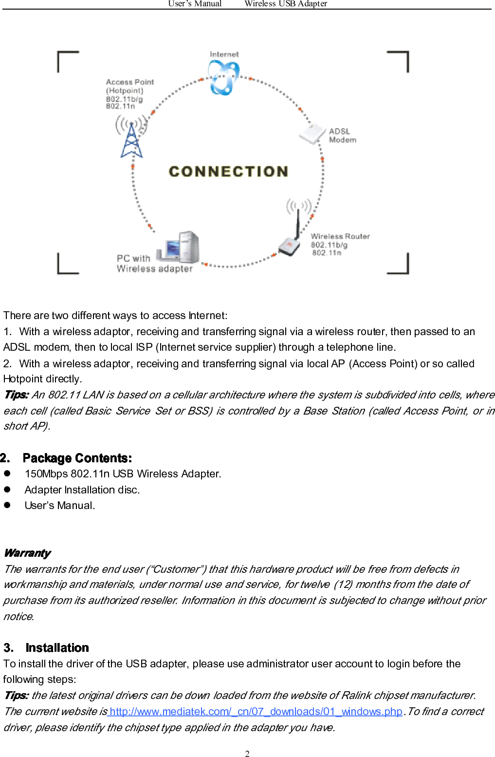 User’sManualWirelessUSBAdapter2TherearetwodifferentwaystoaccessInternet:1．Withawirelessadaptor,receivingandtransferringsignalviaawirelessrouter,thenpassedtoanADSLmodem,thentolocalISP(Internetservicesupplier)throughatelephoneline.2．Withawirelessadaptor,receivingandtransferringsignalvialocalAP(AccessPoint)orsocalledHotpointdirectly.Tips: Tips: Tips: Tips:An802.11LANisbasedonacellulararchitecturewherethesystemissubdividedintocells,whereeachcell(calledBasicServiceSetorBSS)iscontrolledbyaBaseStation(calledAccessPoint,orinshortAP).2. 2. 2. 2.Package Package Package PackageContents: Contents: Contents: Contents:�150Mbps802.11nUSBWirelessAdapter.�AdapterInstallationdisc.�User’sManual.Warranty Warranty Warranty WarrantyThewarrantsfortheenduser(“Customer”)thatthishardwareproductwillbefreefromdefectsinworkmanshipandmaterials,undernormaluseandservice,fortwelve(12)monthsfromthedateofpurchasefromitsauthorizedreseller.Informationinthisdocumentissubjectedtochangewithoutpriornotice.3. 3. 3. 3.Installation Installation Installation InstallationToinstallthedriveroftheUSBadapter,pleaseuseadministratoruseraccounttologinbeforethefollowingsteps:Tips: Tips: Tips: Tips:thelatestoriginaldriverscanbedownloadedfromthewebsiteofRalinkchipsetmanufacturer.Thecurrentwebsiteishttp://www.mediatek.com/_cn/07_downloads/01_windows.php.Tofindacorrectdriver,pleaseidentifythechipsettypeappliedintheadapteryouhave.