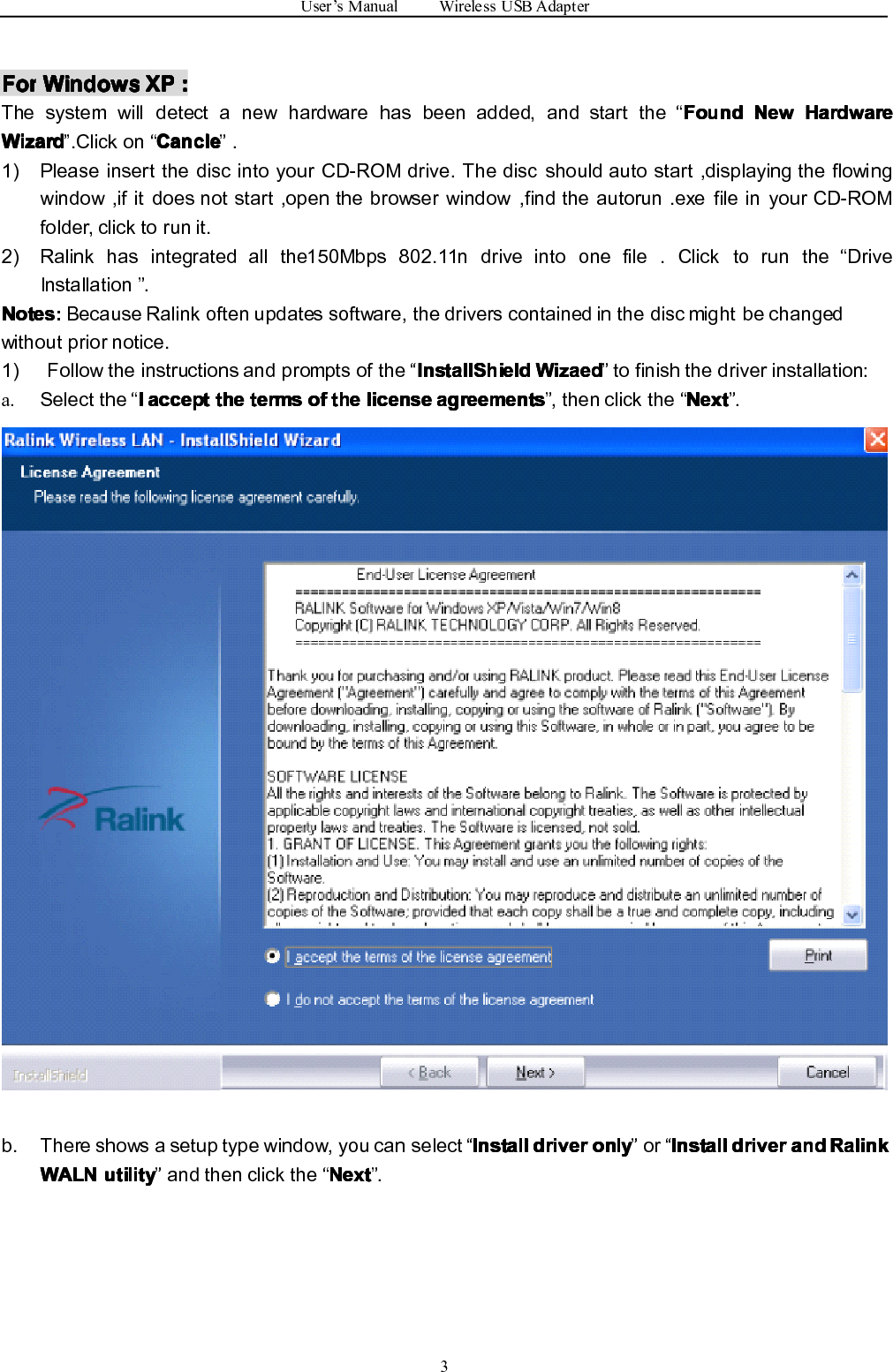 User ’ s Manual Wireless USB Adapter3ForForForFor WindowsWindowsWindowsWindows XPXPXPXP ::::The system will detect a new hardware has been added, and start the “ FoundFoundFoundFound NewNewNewNew HardwareHardwareHardwareHardwareWizardWizardWizardWizard ” .Click on “ CancleCancleCancleCancle ” .1) Please insert the disc into your CD-ROM drive. The disc should auto start ,displaying the flowingwindow ,if it does not start ,open the browser window ,find the autorun .exe file in your CD-ROMfolder, click to run it.2) Ralink has integrated all the 150Mbps 802.11n drive into one file . Click to run the “ DriveInstallation ” .Notes:Notes:Notes:Notes: Because Ralink often updates software, the drivers contained in the disc might be changedwithout prior notice.1) Follow the instructions and prompts of the “ InstallShieldInstallShieldInstallShieldInstallShield WizaedWizaedWizaedWizaed ” to finish the driver installation:a. Select the “ IIII acceptacceptacceptaccept thethethethe termstermstermsterms ofofofof thethethethe licenselicenselicenselicense agreementsagreementsagreementsagreements ” , then click the “ NextNextNextNext ” .b. There shows a setup type window, you can select “ InstallInstallInstallInstall driverdriverdriverdriver onlyonlyonlyonly ” or “ InstallInstallInstallInstall driverdriverdriverdriver andandandand RalinkRalinkRalinkRalinkWALNWALNWALNWALN utilityutilityutilityutility ” and then click the “ NextNextNextNext ” .