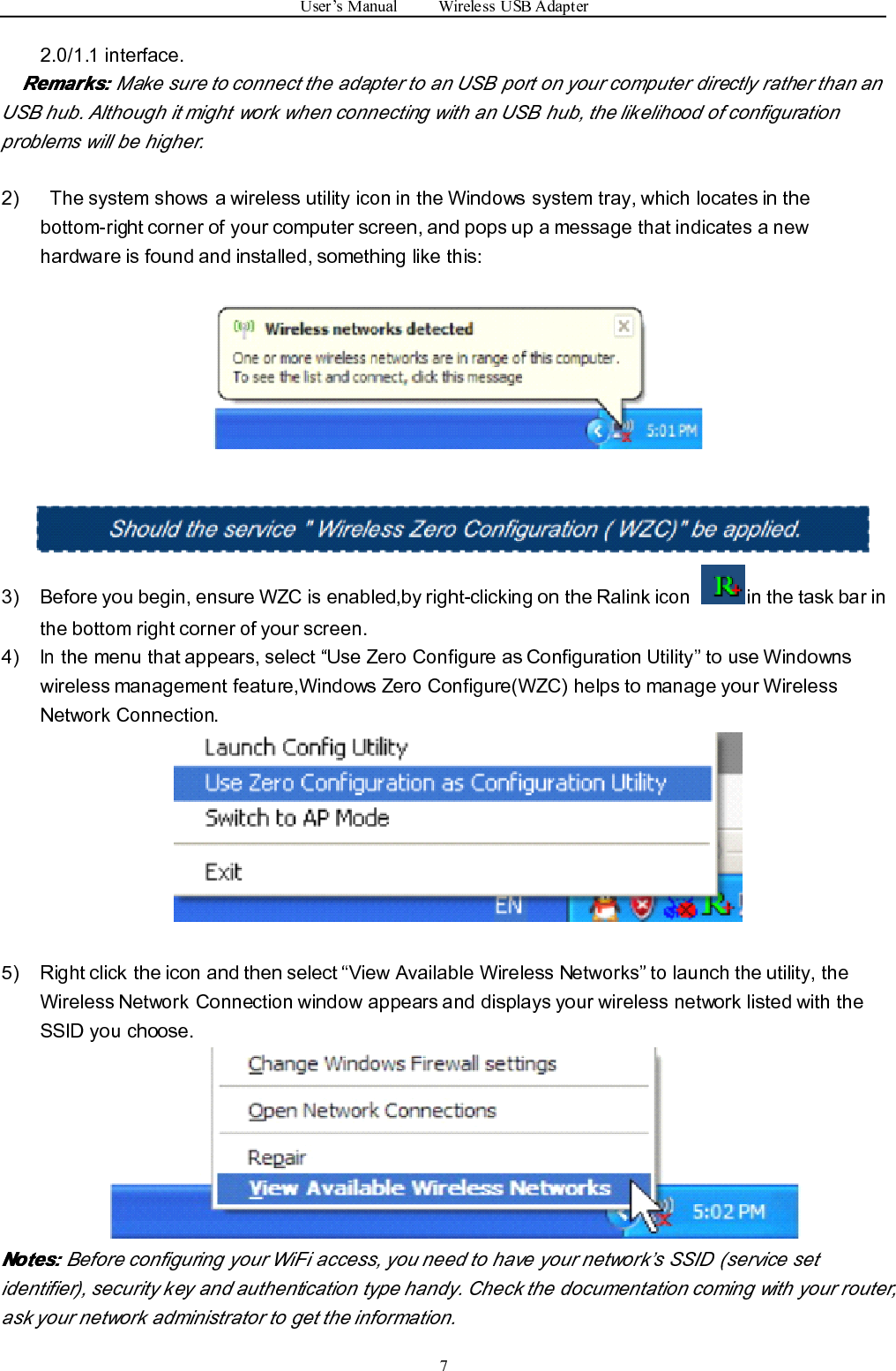 User ’ s Manual Wireless USB Adapter72.0/1.1 interface.Remarks:Remarks:Remarks:Remarks: Make sure to connect the adapter to an USB port on your computer directly rather than anUSB hub. Although it might work when connecting with an USB hub, the likelihood of configurationproblems will be higher.2) The system shows a wireless utility icon in the Windows system tray, which locates in thebottom-right corner of your computer screen, and pops up a message that indicates a newhardware is found and installed, something like this:3) Before you begin, ensure WZC is enabled,by right-clicking on the Ralink icon in the task bar inthe bottom right corner of your screen.4)Inthe menu that appears, select “ Use Zero Configure as Configuration Utility ” to use Windownswireless management feature,Windows Zero Configure(WZC) helps to manage your WirelessNetwork Connection.5) R ight click the icon and then select “ View Available Wireless Networks ” to launch the utility, theWireless Network Connection window appears and displays your wireless network listed with theSSID you cho o se.Notes:Notes:Notes:Notes: Before configuring your WiFi access, you need to have your network ’ s SSID (service setidentifier), security key and authentication type handy. Check the documentation coming with your router,ask your network administrator to get the information.