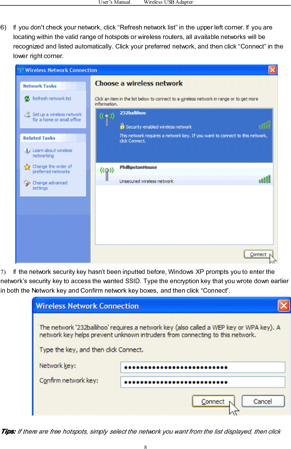 User ’ s Manual Wireless USB Adapter86)Ifyou don&apos;t check your network, click “ Refresh network list ” in the upper left corner.Ifyou arelocating within the valid range of hotspots or wireless routers, all available networks will berecognized and listed automatically. Click your preferred network, and then click “ Connect ” in thelower right corner.7)Ifthe network security key hasn ’ t been inputted before, Windows XP prompts you to enter thenetwork ’ s security key to access the wanted SSID. Type the encryption key that you wrote down earlierin both the Network key and Confirm network key boxes, and then click “ Connect ” .Tips:Tips:Tips:Tips: If there are free hotspots, simply select the network you want from the list displayed, then click