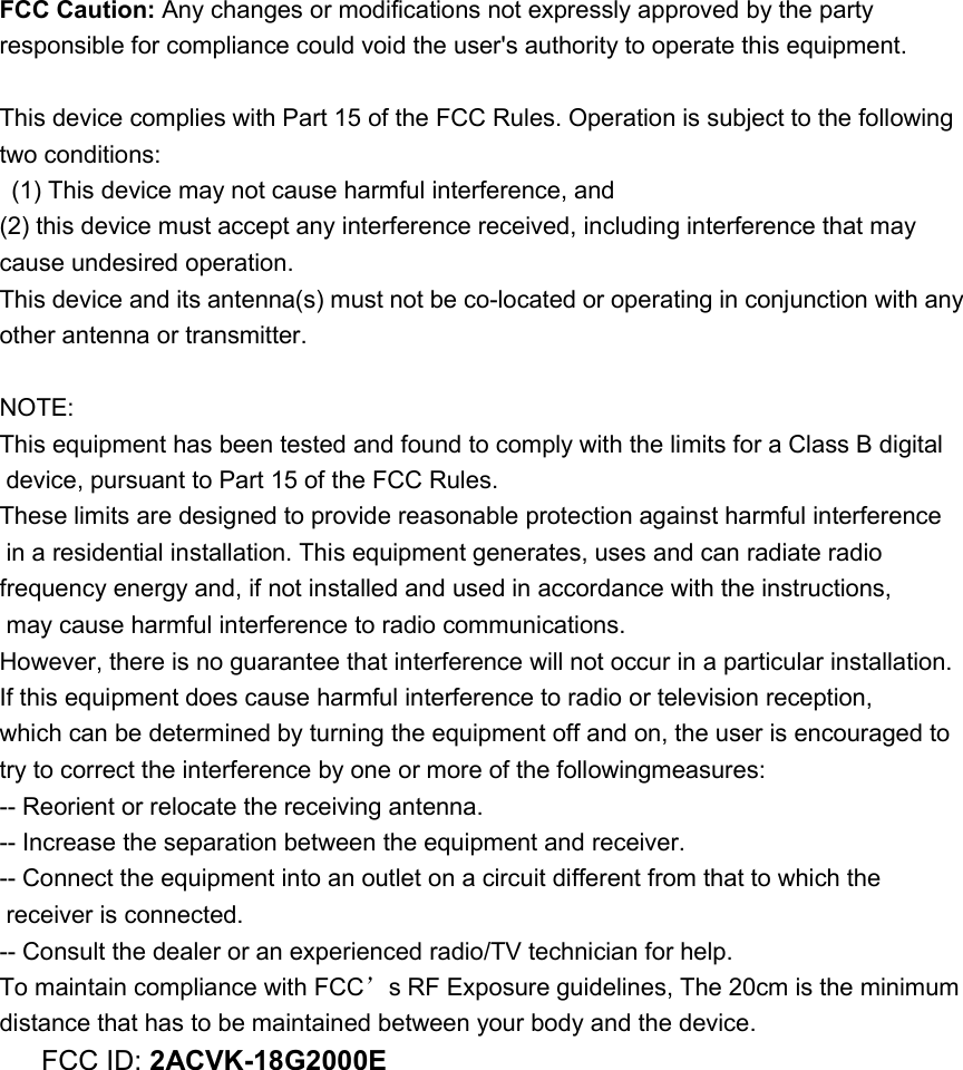 FCC Caution: Any changes or modifications not expressly approved by the party responsible for compliance could void the user&apos;s authority to operate this equipment.  This device complies with Part 15 of the FCC Rules. Operation is subject to the following two conditions:   (1) This device may not cause harmful interference, and   (2) this device must accept any interference received, including interference that may cause undesired operation. This device and its antenna(s) must not be co-located or operating in conjunction with any other antenna or transmitter.  NOTE:  This equipment has been tested and found to comply with the limits for a Class B digital  device, pursuant to Part 15 of the FCC Rules.  These limits are designed to provide reasonable protection against harmful interference  in a residential installation. This equipment generates, uses and can radiate radio frequency energy and, if not installed and used in accordance with the instructions,  may cause harmful interference to radio communications.  However, there is no guarantee that interference will not occur in a particular installation. If this equipment does cause harmful interference to radio or television reception, which can be determined by turning the equipment off and on, the user is encouraged to  try to correct the interference by one or more of the followingmeasures: -- Reorient or relocate the receiving antenna. -- Increase the separation between the equipment and receiver. -- Connect the equipment into an outlet on a circuit different from that to which the  receiver is connected. -- Consult the dealer or an experienced radio/TV technician for help. To maintain compliance with FCC’s RF Exposure guidelines, The 20cm is the minimum distance that has to be maintained between your body and the device. FCC ID: 2ACVK-18G2000E               