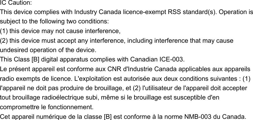 IC Caution: This device complies with Industry Canada licence-exempt RSS standard(s). Operation is subject to the following two conditions:   (1) this device may not cause interference,   (2) this device must accept any interference, including interference that may cause undesired operation of the device. This Class [B] digital apparatus complies with Canadian ICE-003. Le présent appareil est conforme aux CNR d&apos;Industrie Canada applicables aux appareils radio exempts de licence. L&apos;exploitation est autorisée aux deux conditions suivantes : (1) l&apos;appareil ne doit pas produire de brouillage, et (2) l&apos;utilisateur de l&apos;appareil doit accepter tout brouillage radioélectrique subi, même si le brouillage est susceptible d&apos;en compromettre le fonctionnement. Cet appareil numérique de la classe [B] est conforme à la norme NMB-003 du Canada. 