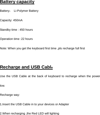    Battery capacity Battery： Li-Polymer Battery Capacity: 450mA Standby time : 450 hours Operation time :22 hours Note: When you get the keyboard first time ,pls recharge full first  Recharge and USB Cable Use the USB Cable at the back of keyboard to recharge when the power low. Recharge way:   1.Insert the USB Cable in to your devices or Adapter   2.When recharging ,the Red LED will lighting     