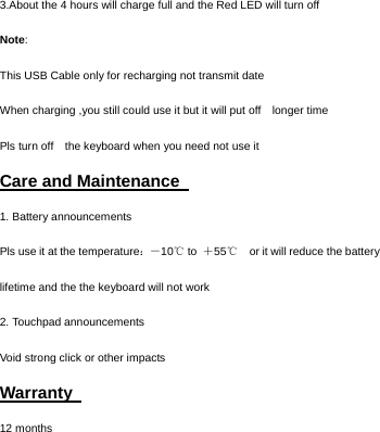   3.About the 4 hours will charge full and the Red LED will turn off Note: This USB Cable only for recharging not transmit date When charging ,you still could use it but it will put off    longer time Pls turn off    the keyboard when you need not use it   Care and Maintenance   1. Battery announcements Pls use it at the temperature：－ 10  to ℃＋55  ℃  or it will reduce the battery lifetime and the the keyboard will not work 2. Touchpad announcements Void strong click or other impacts Warranty   12 months  