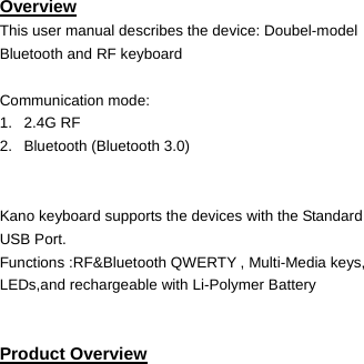   Overview This user manual describes the device: Doubel-model Bluetooth and RF keyboard  Communication mode:   1.   2.4G RF 2.   Bluetooth (Bluetooth 3.0)   Kano keyboard supports the devices with the Standard USB Port. Functions :RF&amp;Bluetooth QWERTY , Multi-Media keys, LEDs,and rechargeable with Li-Polymer Battery   Product Overview       