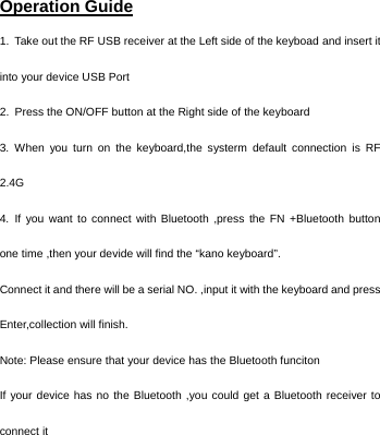   Operation Guide 1.  Take out the RF USB receiver at the Left side of the keyboad and insert it into your device USB Port 2.  Press the ON/OFF button at the Right side of the keyboard 3. When you turn on the keyboard,the systerm default connection is RF 2.4G  4. If you want to connect with Bluetooth ,press the FN +Bluetooth button one time ,then your devide will find the “kano keyboard”. Connect it and there will be a serial NO. ,input it with the keyboard and press Enter,collection will finish. Note: Please ensure that your device has the Bluetooth funciton   If your device has no the Bluetooth ,you could get a Bluetooth receiver to connect it    
