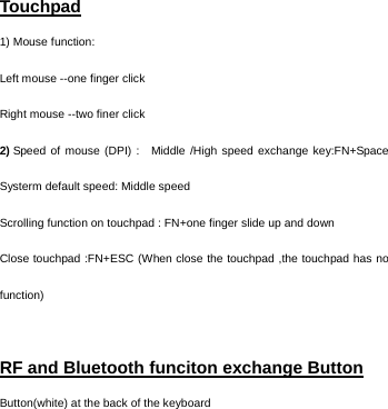   Touchpad 1) Mouse function: Left mouse --one finger click                       Right mouse --two finer click       2) Speed of mouse (DPI) :  Middle /High speed exchange key:FN+Space        Systerm default speed: Middle speed     Scrolling function on touchpad : FN+one finger slide up and down Close touchpad :FN+ESC (When close the touchpad ,the touchpad has no function)  RF and Bluetooth funciton exchange Button  Button(white) at the back of the keyboard   